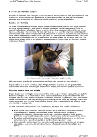 HowStuffWorks - Como cuidar de gatos                                                                Página 17 de 19




Consultas ao veterinário e vacinas

Escolher um veterinário para o seu gato é como escolher um médico para você. Você quer alguém com uma
boa conduta profissional em quem possa confiar e que lhe seja simpático. Se você tiver necessidades
especiais, você também quer um médico que entenda e se lembre dessas necessidades.

Escolher um veterinário

Se esta é a primeira vez que você tem um gato, mudou-se recentemente para uma nova região ou precisa
encontrar um novo veterinário, pode tentar as "Clínicas veterinárias" nas páginas amarelas. Todos os
veterinários freqüentam a faculdade durante o mesmo número de anos que os médicos e têm que cumprir
rígidos padrões para o licenciamento. Por isso, é provável que você encontre um profissional competente
dessa maneira. Mas o relacionamento entre você, o seu animal de estimação e o veterinário vai durar muitos
anos, e se você se preocupou em encontrar o gato certo, faz sentido procurar o veterinário certo. Essa pode
ser a vantagem que os moradores das regiões urbanas têm sobre aqueles que moram na zona rural. Uma
cidade pequena talvez tenha só um veterinário, ao passo que uma cidade grande tem dezenas a pequena
distância um do outro.




                                             2006 Publications International, Ltd.
                         É preciso encontrar um veterinário que deixe você e o seu gato à vontade

Além das páginas amarelas, eis algumas outras referências para encontrar um bom veterinário:

Pegue indicações de outros "donos de gatos". Amigos, familiares e vizinhos que têm gatos também
costumam ter veterinários. Tire vantagem da experiência deles e peça-lhes indicações de profissionais.

Investigue antes de tomar uma decisão

Depois de conseguir informações sobre um veterinário, telefone, apresente-se e veja quando você pode lhe
fazer uma visita para ver as instalações da clínica e conhecer os médicos. Faça uma visita rápida, mas
completa. Seja minucioso, mas não fique decepcionado se o veterinário e o pessoal da clínica não puderem
passar muito tempo com você - eles administram um hospital e têm que cuidar dos pacientes. Se você tem
muitas perguntas a fazer e precisa da atenção total do veterinário, a coisa mais educada a fazer é marcar
uma consulta - e pagar por ela.

Se você vai à clínica para conhecer o local e o veterinário, eis alguns itens a serem considerados:

      Antes de falar com o veterinário, determine o que você quer e necessita em um veterinário e no
      hospital veterinário. Se essas necessidades e desejos englobam preços razoáveis, os
      equipamentos e técnicas médicas mais recentes, ou a conduta do veterinário, definir as suas
      prioridades com antecedência ajudará a criar um relacionamento melhor entre veterinário e cliente.
      Pergunte o horário de funcionamento da clínica, a disponibilidade de atendimento fora do horário
      de funcionamento e a existência ou não de atendimento emergencial 24 horas.
      Informe-se sobre os tipos de serviços oferecidos, desde exames clínicos de rotina até cirurgias e
      acomodações para internação, além de verificar os valores cobrados pelo hospital para cada
      serviço.




http://casa.hsw.uol.com.br/como-cuidar-de-gatos.htm/printable                                           20/08/2007
 