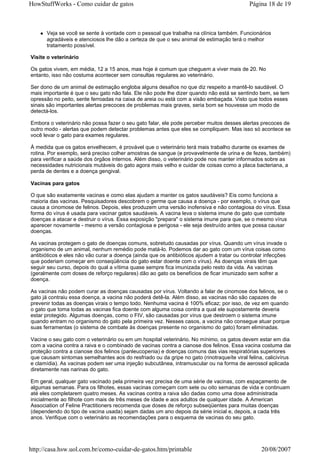 HowStuffWorks - Como cuidar de gatos                                                        Página 18 de 19



      Veja se você se sente à vontade com o pessoal que trabalha na clínica também. Funcionários
      agradáveis e atenciosos lhe dão a certeza de que o seu animal de estimação terá o melhor
      tratamento possível.

Visite o veterinário

Os gatos vivem, em média, 12 a 15 anos, mas hoje é comum que cheguem a viver mais de 20. No
entanto, isso não costuma acontecer sem consultas regulares ao veterinário.

Ser dono de um animal de estimação engloba alguns desafios no que diz respeito a mantê-lo saudável. O
mais importante é que o seu gato não fala. Ele não pode lhe dizer quando não está se sentindo bem, se tem
opressão no peito, sente ferroadas na caixa de areia ou está com a visão embaçada. Visto que todos esses
sinais são importantes alertas precoces de problemas mais graves, seria bom se houvesse um modo de
detectá-los.

Embora o veterinário não possa fazer o seu gato falar, ele pode perceber muitos desses alertas precoces de
outro modo - alertas que podem detectar problemas antes que eles se compliquem. Mas isso só acontece se
você levar o gato para exames regulares.

À medida que os gatos envelhecem, é provável que o veterinário terá mais trabalho durante os exames de
rotina. Por exemplo, será preciso colher amostras de sangue (e provavelmente de urina e de fezes, também)
para verificar a saúde dos órgãos internos. Além disso, o veterinário pode nos manter informados sobre as
necessidades nutricionais mutáveis do gato agora mais velho e cuidar de coisas como a placa bacteriana, a
perda de dentes e a doença gengival.

Vacinas para gatos

O que são exatamente vacinas e como elas ajudam a manter os gatos saudáveis? Eis como funciona a
maioria das vacinas. Pesquisadores descobrem o germe que causa a doença - por exemplo, o vírus que
causa a cinomose de felinos. Depois, eles produzem uma versão inofensiva e não contagiosa do vírus. Essa
forma do vírus é usada para vacinar gatos saudáveis. A vacina leva o sistema imune do gato que combate
doenças a atacar e destruir o vírus. Essa exposição "prepara" o sistema imune para que, se o mesmo vírus
aparecer novamente - mesmo a versão contagiosa e perigosa - ele seja destruído antes que possa causar
doenças.

As vacinas protegem o gato de doenças comuns, sobretudo causadas por vírus. Quando um vírus invade o
organismo de um animal, nenhum remédio pode matá-lo. Podemos dar ao gato com um vírus coisas como
antibióticos e eles não vão curar a doença (ainda que os antibióticos ajudem a tratar ou controlar infecções
que poderiam começar em conseqüência do gato estar doente com o vírus). As doenças virais têm que
seguir seu curso, depois do qual a vítima quase sempre fica imunizada pelo resto da vida. As vacinas
(geralmente com doses de reforço regulares) dão ao gato os benefícios de ficar imunizado sem sofrer a
doença.

As vacinas não podem curar as doenças causadas por vírus. Voltando a falar de cinomose dos felinos, se o
gato já contraiu essa doença, a vacina não poderá detê-la. Além disso, as vacinas não são capazes de
prevenir todas as doenças virais o tempo todo. Nenhuma vacina é 100% eficaz; por isso, de vez em quando
o gato que toma todas as vacinas fica doente com alguma coisa contra a qual ele supostamente deveria
estar protegido. Algumas doenças, como o FIV, são causadas por vírus que destroem o sistema imune
quando entram no organismo do gato pela primeira vez. Nesses casos, a vacina não consegue atuar porque
suas ferramentas (o sistema de combate às doenças presente no organismo do gato) foram eliminadas.

Vacine o seu gato com o veterinário ou em um hospital veterinário. No mínimo, os gatos devem estar em dia
com a vacina contra a raiva e o combinado de vacinas contra a cianose dos felinos. Essa vacina costuma dar
proteção contra a cianose dos felinos (panleucopenia) e doenças comuns das vias respiratórias superiores
que causam sintomas semelhantes aos do resfriado ou da gripe no gato (rinotraqueíte viral felina, calicivírus
e clamídia). As vacinas podem ser uma injeção subcutânea, intramuscular ou na forma de aerossol aplicada
diretamente nas narinas do gato.

Em geral, qualquer gato vacinado pela primeira vez precisa de uma série de vacinas, com espaçamento de
algumas semanas. Para os filhotes, essas vacinas começam com sete ou oito semanas de vida e continuam
até eles completarem quatro meses. As vacinas contra a raiva são dadas como uma dose administrada
inicialmente ao filhote com mais de três meses de idade e aos adultos de qualquer idade. A American
Association of Feline Practitioners recomenda que doses de reforço subseqüentes para muitas doenças
(dependendo do tipo de vacina usada) sejam dadas um ano depois da série inicial e, depois, a cada três
anos. Verifique com o veterinário as recomendações para o esquema de vacinas do seu gato.




http://casa.hsw.uol.com.br/como-cuidar-de-gatos.htm/printable                                    20/08/2007
 