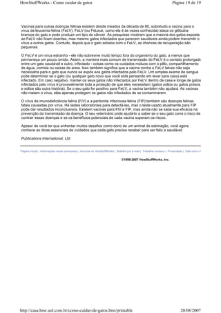 HowStuffWorks - Como cuidar de gatos                                                                                Página 19 de 19




Vacinas para outras doenças felinas existem desde meados da década de 80, sobretudo a vacina para o
vírus da leucemia felina (FeLV). FeLV (ou FeLeuk, como ela é às vezes conhecida) ataca os glóbulos
brancos do gato e pode produzir um tipo de câncer. As pesquisas mostram que a maioria dos gatos exposta
ao FeLV não ficam doentes, mas mesmo gatos infectados que parecem saudáveis ainda podem transmitir o
vírus a outros gatos. Contudo, depois que o gato adoece com o FeLV, as chances de recuperação são
pequenas.

O FeLV é um vírus estranho - ele não sobrevive muito tempo fora do organismo do gato, a menos que
permaneça um pouco úmido. Assim, a maneira mais comum de transmissão do FeLV é o contato prolongado
entre um gato saudável e outro, infectado - coisas como os cuidados mútuos com o pêlo, compartilhamento
de água, comida ou caixas de areia. Isso também significa que a vacina contra o FeLV talvez não seja
necessária para o gato que nunca se expôs aos gatos infectados pelo FeLV. Um simples exame de sangue
pode determinar se o gato (ou qualquer gato novo que você está pensando em levar para casa) está
infectado. Em caso negativo, manter os seus gatos não infectados por FeLV dentro de casa e longe de gatos
infectados pelo vírus é provavelmente toda a proteção de que eles necessitam (gatos soltos ou gatos presos
e soltos são outra história). Se o seu gato for positivo para FeLV, a vacina também não ajudará. As vacinas
não matam o vírus, elas apenas protegem os gatos não infectados de se contaminarem.

O vírus da imunodeficiência felina (FIV) e a peritonite infecciosa felina (FIP) também são doenças felinas
fatais causadas por vírus. Há testes laboratoriais para detectá-las, mas o teste usado atualmente para FIP
pode dar resultados inconclusivos. Existem vacinas para FIV e FIP, mas ainda não se sabe sua eficácia na
prevenção da transmissão da doença. O seu veterinário pode ajudá-lo a saber se o seu gato corre o risco de
contrair essas doenças e se os benefícios potenciais de cada vacina superam os riscos.

Apesar de você ter que enfrentar muitos desafios como dono de um animal de estimação, você agora
conhece as dicas essenciais de cuidados que cada gato precisa receber para ser feliz e saudável.

Publications International, Ltd.


Página inicial | Informações sobre a empresa | Anuncie no HowStuffWorks | Boletim por e-mail | Trabalhe conosco | Privacidade | Fale com o HowStuffWorks


                                                                             ©1998-2007 HowStuffWorks, Inc.




http://casa.hsw.uol.com.br/como-cuidar-de-gatos.htm/printable                                                             20/08/2007
 