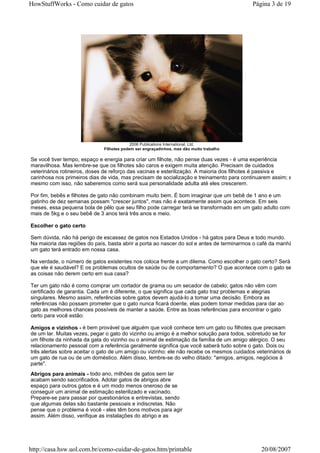 HowStuffWorks - Como cuidar de gatos                                                      Página 3 de 19




                                           2006 Publications International, Ltd.
                              Filhotes podem ser engraçadinhos, mas dão muito trabalho

Se você tiver tempo, espaço e energia para criar um filhote, não pense duas vezes - é uma experiência
maravilhosa. Mas lembre-se que os filhotes são caros e exigem muita atenção. Precisam de cuidados
veterinários rotineiros, doses de reforço das vacinas e esterilização. A maioria dos filhotes é passiva e
carinhosa nos primeiros dias de vida, mas precisam de socialização e treinamento para continuarem assim; e
mesmo com isso, não saberemos como será sua personalidade adulta até eles crescerem.

Por fim, bebês e filhotes de gato não combinam muito bem. É bom imaginar que um bebê de 1 ano e um
gatinho de dez semanas possam "crescer juntos", mas não é exatamente assim que acontece. Em seis
meses, essa pequena bola de pêlo que seu filho pode carregar terá se transformado em um gato adulto com
mais de 5kg e o seu bebê de 3 anos terá três anos e meio.

Escolher o gato certo

Sem dúvida, não há perigo de escassez de gatos nos Estados Unidos - há gatos para Deus e todo mundo.
Na maioria das regiões do país, basta abrir a porta ao nascer do sol e antes de terminarmos o café da manhã
um gato terá entrado em nossa casa.

Na verdade, o número de gatos existentes nos coloca frente a um dilema. Como escolher o gato certo? Será
que ele é saudável? E os problemas ocultos de saúde ou de comportamento? O que acontece com o gato se
as coisas não derem certo em sua casa?

Ter um gato não é como comprar um cortador de grama ou um secador de cabelo; gatos não vêm com
certificado de garantia. Cada um é diferente, o que significa que cada gato traz problemas e alegrias
singulares. Mesmo assim, referências sobre gatos devem ajudá-lo a tomar uma decisão. Embora as
referências não possam prometer que o gato nunca ficará doente, elas podem tomar medidas para dar ao
gato as melhores chances possíveis de manter a saúde. Entre as boas referências para encontrar o gato
certo para você estão:

Amigos e vizinhos - é bem provável que alguém que você conhece tem um gato ou filhotes que precisam
de um lar. Muitas vezes, pegar o gato do vizinho ou amigo é a melhor solução para todos, sobretudo se for
um filhote da ninhada da gata do vizinho ou o animal de estimação da família de um amigo alérgico. O seu
relacionamento pessoal com a referência geralmente significa que você saberá tudo sobre o gato. Dois ou
três alertas sobre aceitar o gato de um amigo ou vizinho: ele não recebe os mesmos cuidados veterinários de
um gato de rua ou de um doméstico. Além disso, lembre-se do velho ditado: "amigos, amigos, negócios à
parte".
Abrigos para animais - todo ano, milhões de gatos sem lar
acabam sendo saccrificados. Adotar gatos de abrigos abre
espaço para outros gatos e é um modo menos oneroso de se
conseguir um animal de estimação esterilizado e vacinado.
Prepare-se para passar por questionários e entrevistas, sendo
que algumas delas são bastante pessoais e indiscretas. Não
pense que o problema é você - eles têm bons motivos para agir
assim. Além disso, verifique as instalações do abrigo e as




http://casa.hsw.uol.com.br/como-cuidar-de-gatos.htm/printable                                 20/08/2007
 