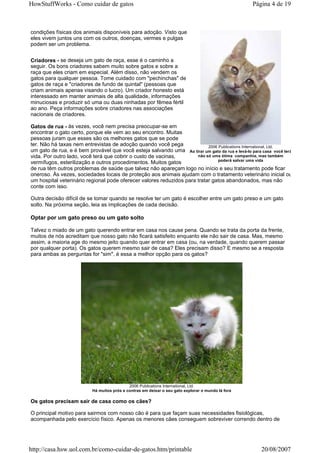 HowStuffWorks - Como cuidar de gatos                                                                Página 4 de 19



condições físicas dos animais disponíveis para adoção. Visto que
eles vivem juntos uns com os outros, doenças, vermes e pulgas
podem ser um problema.


Criadores - se deseja um gato de raça, esse é o caminho a
seguir. Os bons criadores sabem muito sobre gatos e sobre a
raça que eles criam em especial. Além disso, não vendem os
gatos para qualquer pessoa. Tome cuidado com "pechinchas" de
gatos de raça e "criadores de fundo de quintal" (pessoas que
criam animais apenas visando o lucro). Um criador honesto está
interessado em manter animais de alta qualidade, informações
minuciosas e produzir só uma ou duas ninhadas por fêmea fértil
ao ano. Peça informações sobre criadores nas associações
nacionais de criadores.

Gatos de rua - às vezes, você nem precisa preocupar-se em
encontrar o gato certo, porque ele vem ao seu encontro. Muitas
pessoas juram que esses são os melhores gatos que se pode
ter. Não há taxas nem entrevistas de adoção quando você pega               2006 Publications International, Ltd.
um gato de rua, e é bem provável que você esteja salvando uma Ao tirar um gato da rua e levá-lo para casa você terá
vida. Por outro lado, você terá que cobrir o custo de vacinas,        não só uma ótima companhia, mas também
                                                                                poderá salvar uma vida
vermífugos, esterilização e outros procedimentos. Muitos gatos
de rua têm outros problemas de saúde que talvez não apareçam logo no início e seu tratamento pode ficar
oneroso. Às vezes, sociedades locais de proteção aos animais ajudam com o tratamento veterinário inicial ou
um hospital veterinário regional pode oferecer valores reduzidos para tratar gatos abandonados, mas não
conte com isso.

Outra decisão difícil de se tomar quando se resolve ter um gato é escolher entre um gato preso e um gato
solto. Na próxima seção, leia as implicações de cada decisão.

Optar por um gato preso ou um gato solto

Talvez o miado de um gato querendo entrar em casa nos cause pena. Quando se trata da porta da frente,
muitos de nós acreditam que nosso gato não ficará satisfeito enquanto ele não sair de casa. Mas, mesmo
assim, a maioria age do mesmo jeito quando quer entrar em casa (ou, na verdade, quando querem passar
por qualquer porta). Os gatos querem mesmo sair de casa? Eles precisam disso? E mesmo se a resposta
para ambas as perguntas for "sim", é essa a melhor opção para os gatos?




                                             2006 Publications International, Ltd.
                           Há muitos prós e contras em deixar o seu gato explorar o mundo lá fora

Os gatos precisam sair de casa como os cães?

O principal motivo para sairmos com nosso cão é para que façam suas necessidades fisiológicas,
acompanhada pelo exercício físico. Apenas os menores cães conseguem sobreviver correndo dentro de




http://casa.hsw.uol.com.br/como-cuidar-de-gatos.htm/printable                                          20/08/2007
 