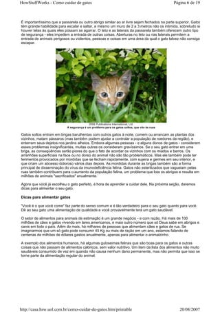 HowStuffWorks - Como cuidar de gatos                                                         Página 6 de 19



É importantíssimo que a passarela ou outro abrigo similar ao ar livre sejam fechados na parte superior. Gatos
têm grande habilidade para escalar e saltar, e mesmo um muro de 2 a 3 metros não os intimida, sobretudo se
houver telas às quais eles possam se agarrar. O teto e as laterais da passarela também oferecem outro tipo
de segurança - eles impedem a entrada de outras coisas. Aberturas no teto ou nas laterais permitem a
entrada de animais perigosos ou violentos, pessoas e coisas em uma área da qual o gato talvez não consiga
escapar.




                                          2006 Publications International, Ltd.
                           A segurança é um problema para os gatos soltos, que vão às ruas

Gatos soltos entram em brigas barulhentas com outros gatos à noite, comem ou arrancam as plantas dos
vizinhos, matam pássaros (mas também podem ajudar a controlar a população de roedores da região), e
enterram seus dejetos nos jardins alheios. Embora algumas pessoas - e alguns donos de gatos - considerem
esses problemas insignificantes, muitas outras os consideram gravíssimos. Se o seu gato entrar em uma
briga, as conseqüências serão piores do que o fato de acordar os vizinhos com os miados e berros. Os
arranhões superficiais na face ou no dorso do animal não são tão problemáticos. Mas ele também pode ter
ferimentos provocados por mordidas que se fecham rapidamente, com sujeira e germes em seu interior, e
que criam um abcesso doloroso vários dias depois. As mordidas durante as brigas também são a forma
principal de disseminação do vírus da imunodeficiência felina. Gatos não esterilizados que vagueiam pelas
ruas também contribuem para o aumento da população felina, um problema que lota os abrigos e resulta em
milhões de animais "sacrificados" anualmente.

Agora que você já escolheu o gato perfeito, é hora de aprender a cuidar dele. Na próxima seção, daremos
dicas para alimentar o seu gato.

Dicas para alimentar gatos

"Você é o que você come" faz parte do senso comum e é tão verdadeiro para o seu gato quanto para você.
Dê ao seu gato uma alimentação de qualidade e você provavelmente terá um gato saudável.

O setor de alimentos para animais de estimação é um grande negócio - e com razão. Há mais de 100
milhões de cães e gatos vivendo em lares americanos, e mais outro número que só Deus sabe em abrigos e
canis em todo o país. Além do mais, há milhares de pessoas que alimentam cães e gatos de rua. Se
imaginarmos que um só gato pode consumir 45 Kg ou mais de ração em um ano, estamos falando de
centenas de milhões de dólares gastos anualmente, apenas para alimentar o animalzinho.

A exemplo dos alimentos humanos, há algumas guloseimas felinas que são boas para os gatos e outras
coisas que não passam de alimentos calóricos, sem valor nutritivo. Um item da lista dos alimentos não muito
saudáveis consumido de vez em quando não causa nenhum dano permanente, mas não permita que isso se
torne parte da alimentação regular do animal.




http://casa.hsw.uol.com.br/como-cuidar-de-gatos.htm/printable                                   20/08/2007
 