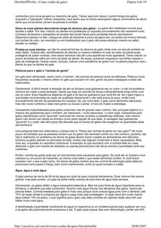 HowStuffWorks - Como cuidar de gatos                                                        Página 8 de 19



conhecida como erva-de-gato ou maconha de gato). Talvez seja bom deixar o jardim longe dos gatos
enquanto a "plantação" estiver crescendo, mas assim que os brotos alcançarem alguns centímetros de altura,
deixe que os bichanos comam as plantas à vontade.

Deixe as suas plantas decorativas longe do alcance dos gatos - os gatos têm habilidade incrível para
escalar e saltar. Por isso, colocar as plantas em prateleiras ou suportes provavelmente não resolverá muito.
Consolos de lareiras e parapeitos de janelas são locais fáceis para acrobatas felinos aterrissarem.
Dependure plantas no teto, coloque-as atrás de barreiras à prova de gatos (em um jardim de inverno fechado
com portas de vidro, por exemplo) ou em localizações que o gato não possa alcançar mesmo se saltar,
escalar ou rastejar.

Proteja as suas plantas - se não for possível tirá-las do alcance do gato, tente criar um escudo protetor ao
redor delas. Colocar tela, identificadores de plantas ou mesmo naftalina no solo ao redor da planta pode
protegê-la de patas curiosas, mas essas barreiras não têm uma aparência muito agradável. Tente colocar um
pouco de barba-de-velho em torno da base da planta. Às vezes, pulverizar angostura nas folhas impede o
gato de mastigá-las. Outras vezes, contudo, colocar uma substância de gosto ruim na planta prejudica mais a
planta do que os dentes do gato.

Petiscos para o gato e "comida de gente"

Um gato bem alimentado, assim como o homem, não precisa de petiscos entre as refeições. Petiscos muito
freqüentes causarão o mesmo efeito no gato que causam em nós: ganho de peso indesejado e dieta não
balanceada.

Obviamente, é difícil resistir à tentação de dar ao bichano uma guloseima vez ou outra - e não há problema
nenhum em ceder a essa tentação, desde que haja um período de tempo suficientemente longo entre uma
vez ou outra. Essa freqüência depende do gato e do tipo de guloseima que você lhe dá. Se o gato ingere a
quantidade recomendada de ração de qualidade diariamente e não está acima do peso, então você
provavelmente não lhe dá guloseimas em excesso. Se, por outro lado, o gato come alimentos saborosos,
mas não muito nutritivos e está mais gordo ou recusa o jantar, é hora de mudar a estratégia.

Guloseimas industrializadas para gatos costumam não ter grande valor nutritivo. Seu principal objetivo é o
mesmo das guloseimas para o homem: ser saborosas - muito saborosas - e mais nada. Guloseimas para
gatos classificadas como "gourmet" costumam ter menos corantes e substâncias artificiais, mas mesmo
assim não devem ser dadas ao bichano como parte regular de sua dieta. A vantagem das guloseimas
"gourmet" é o custo: elas têm preço tão elevado que os donos de gatos não exageram na quantidade dada
aos bichanos!

Uma pergunta feita aos veterinários o tempo todo é: "Posso dar comida de gente ao meu gato?" Há muito
pouco do cardápio que as pessoas comem que os gatos não deveriam comer (ou não comem); portanto, isso
não é realmente um problema (os donos de gatos devem tomar cuidado ao alimentá-los com laticínios.
Embora os gatos adorem os derivados do leite, muitos não digerem muito bem e ficam nauseados). Mais
uma vez, a questão é o equilíbrio nutricional. A exemplo do que acontece com a comida feita em casa,
alimentar o gato com sobras de refeições ou usá-las para lanches não dá ao animal a quantidade certa dos
nutrientes.

Porém, comida de gente pode ser um dos lanches mais saudáveis para gatos. Se você der ao bichano ovos
mexidos ou um pouco de macarrão, ao menos você sabe o que esses alimentos contêm. E você ficará
surpreso com o que o gato come. Os donos de gatos contam que seu animal de estimação pede petiscos
previsíveis como peixe e frango, bem como imprevisíveis, entre os quais tomates e melão.

Água, água e mais água

O gato precisa de cerca de 60 ml de água por quilo de peso corporal diariamente. Esse volume não parece
grande, mas está correto: um gato de porte médio precisa de dois litros de água toda semana.

Obviamente, os gatos obtêm a água necessária bebendo-a. Mas há outra fonte de água importante para os
bichanos: o alimento que eles consomem. Quanto mais água houver nos alimentos dos gatos, menos ele
precisa beber. Comida enlatada para gatos é mais cara porque você compra água junto com o alimento (até
75% da ração úmida é composta por água) e paga mais pela embalagem. A ração seca tem muito menos
água (talvez 10% do peso), o que significa que o gato cuja dieta consiste em apenas ração seca tem que
beber muito mais água.

A desidratação (quantidade insuficiente de água no organismo) é um problema grave para qualquer ser vivo,
e os gatos são particularmente propensos a ela. O gato pode passar dias sem alimentação, perder até 40%




http://casa.hsw.uol.com.br/como-cuidar-de-gatos.htm/printable                                  20/08/2007
 