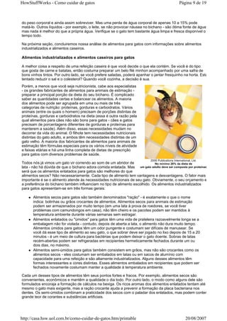 HowStuffWorks - Como cuidar de gatos                                                                Página 9 de 19



do peso corporal e ainda assim sobreviver. Mas uma perda de água corporal de apenas 10 a 15% pode
matá-lo. Outros líquidos - por exemplo, o leite, se não provocar náusea no bichano - são ótima fonte de água,
mas nada é melhor do que a própria água. Verifique se o gato tem bastante água limpa e fresca disponível o
tempo todo.

Na próxima seção, concluiremos nossa análise de alimentos para gatos com informações sobre alimentos
industrializados e alimentos caseiros.

Alimentos industrializados e alimentos caseiros para gatos

A melhor coisa a respeito de uma refeição caseira é que você decide o que ela contém. Se você é do tipo
que gosta de carne e batatas, então costuma preparar um belo filé minhon acompanhado por uma safra de
bons vinhos tintos. Por outro lado, se você prefere saladas, poderá apanhar o jantar fresquinho na horta. Está
tentado reduzir o sal e o colesterol? Quando você cozinha, a decisão é sua.
Porém, a menos que você seja nutricionista, cabe aos especialistas
- os grandes fabricantes de alimentos para animais de estimação -
preparar a principal porção da dieta do seu bichano. É complicado
saber as quantidades certas e balancear os alimentos. A maioria
dos alimentos pode ser agrupada em uma ou mais de três
categorias de nutrição: proteínas, gorduras e carboidratos. Vários
animais (entre os quais o homem) precisam de porções distintas de
proteínas, gorduras e carboidratos na dieta (essa é outra razão pela
qual alimentos para cães não são bons para gatos - cães e gatos
precisam de porcentagens diferentes de gorduras e proteínas para
manterem a saúde). Além disso, essas necessidades mudam no
decorrer da vida do animal. O filhote tem necessidades nutricionais
distintas do gato adulto, e ambos têm necessidades distintas de um
gato velho. A maioria dos fabricantes de alimentos para animais de
estimação têm fórmulas especiais para os vários níveis de atividade
e faixas etárias e há uma linha completa de dietas de prescrição
para gatos com diversos problemas de saúde.
                                                                             2006 Publications International, Ltd.
Todos nós já vimos um gato vir correndo ao som de um abridor de              No mínimo 26% da dieta de
lata - não há dúvida de que o bichano adora comida enlatada. Mas um gato adulto deve ser composta por proteínas
será que os alimentos enlatados para gatos são melhores do que
alimentos secos? Não necessariamente. Cada tipo de alimento tem vantagens e desvantagens. O fator mais
importante é se o alimento atende às necessidades nutricionais de seu gato. Obviamente, o seu orçamento e
a preferência do bichano também influenciam no tipo de alimento escolhido. Os alimentos industrializados
para gatos apresentam-se em três formas gerais:

      Alimentos secos para gatos são também denominados "ração" - é exatamente o que o nome
      indica: bolinhas ou grãos crocantes de alimentos. Alimentos secos para animais de estimação
      podem ser armazenados por muito tempo (em uma lata à prova de roedores, se você tiver
      problemas com camundongos em casa), não têm cheiro e os pacotes podem ser mantidos à
      temperatura ambiente durante várias semanas sem estragar.
      Alimentos enlatados ou "úmidos" para gatos têm uma vida de prateleira razoavelmente longa se a
      embalagem não for violada - contudo, depois de aberta a lata, o alimento não dura muito tempo.
      Alimentos úmidos para gatos têm um odor pungente e costumam ser difíceis de manusear. Se
      você dá esse tipo de alimento ao seu gato, o que sobrar deve ser jogado no lixo depois de 15 a 20
      minutos - é um meio de cultura para bactérias que podem deixar o gato doente. Sobras de latas
      recém-abertas podem ser refrigeradas em recipientes hermeticamente fechados durante um ou
      dois dias, no máximo.
      Alimentos semi-úmidos para gatos também consistem em grãos, mas não são crocantes como os
      alimentos secos - eles costumam ser embalados em latas ou em sacos de alumínio com
      capacidade para uma refeição e são altamente industrializados. Alguns desses alimentos têm
      formas interessantes e cores distintas. Esses alimentos embalados em recipientes que podem ser
      fechados novamente costumam manter a qualidade à temperatura ambiente.

Cada um desses tipos de alimentos têm seus pontos fortes e fracos. Por exemplo, alimentos secos são
convenientes, econômicos e mantêm a qualidade o dia todo. Por outro lado, o modo como alguns dele são
formulados encoraja a formação de cálculos na bexiga. Os ricos aromas dos alimentos enlatados tentam até
mesmo o gato mais exigente, mas a ração crocante ajuda a prevenir a formação da placa bacteriana nos
dentes. Os semi-úmidos combinam a praticidade dos secos com o paladar dos enlatados, mas podem conter
grande teor de corantes e substâncias artificiais.




http://casa.hsw.uol.com.br/como-cuidar-de-gatos.htm/printable                                            20/08/2007
 