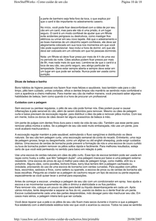 HowStuffWorks - Como cuidar de um cão                                                     Página 10 de 18




                     a parte de banheiro seja feita fora da toca, o que explica por
                     que o canil é tão importante no adestramento caseiro.

                     No início, você pode ficar desconfortável com a idéia de por seu
                     cão em um canil, mas para ele não é uma prisão, é um lugar
                     seguro. O canil é um modo confiável de ajudar que um filhote
                     evite acidentes perigosos ou destrutivos, como mastigar fios
                     elétricos ou urinar em seu novo tapete. Até que o adestramento e
                     as boas maneiras de um cãozinho sejam confiáveis, ele deve ser
                     alegremente colocado em sua toca nos momentos em que você
                     não pode supervisionar. Isso inclui a hora de dormir, em que ele
                     deve ser colocado em um cômodo em que há pessoas dormindo.

                     Nota: um filhote só deve ficar preso por mais de 4 h de uma vez
                     no período da noite. Cães adultos podem ficar presos por mais
                     de 8h, mas nada mais do que isso. Lembre-se de que o canil é a
                     toca de seu cão, seu porto seguro, seu abrigo particular da
                     tempestade. Deve estar sempre aberta e sempre deve estar em
                     um lugar em que pode ser achada. Nunca pode ser usada como
                     punição.

Dicas de beleza e banho

Bons hábitos de higiene pessoal nos fazem ficar mais felizes e saudáveis. Isso também vale para o cão:
limpo, pêlo bem cuidado, unhas cortadas, olhos e dentes limpos vão mantê-lo se sentindo mais confortável e
com a aparência e cheiro melhores. Para manter seu cão da melhor maneira, você precisará saber algumas
habilidades de beleza, bem como quando é a hora de procurar um profissional.

Cuidados com a pelagem

Sem escovar ou pentear regulares, o pêlo de seu cão pode formar nós. Eles podem puxar e causar
inflamações à pele sensível do cão, além de serem doloridos para remover. Mesmo os cães de pelagem
curta e baixa precisam de escovação regular, para distribuir o óleo da pele e remover pêlos mortos. Com isso
em mente, todos os donos de cães devem ter alguns acessórios de beleza à mão.

Um pente de pulgas com dentes finos dura para o resto da vida de seu cão. Também use esse pente para
remover pêlos mortos e soltos. Se a pelagem de seu cão está muito embaraçada, não use um pente, pois
você acabará machucando-o.

A escovação regular mantém a pele saudável, estimulando o fluxo sangüíneo e distribuindo os óleos
naturais. Se seu cão tem pelagem curta, uma escovação semanal dá conta do recado. Entretanto, uma raça
de pelagem grossa, longa ou desgrenhada, como um afghan ou old english sheepdog, pode exigir cuidados
diários. Uma escova de cerdas de borracha pode prevenir a formação de nós e uma escova de couro curtido
ou luva de borracha podem remover os pêlos soltos rápida e facilmente. Para melhores resultados, esteja
certo de que você está penteando no sentido para baixo em relação à pele.

Use uma escova de cerdas naturais em cães de pêlo curto. Esse tipo de escova também pode ser usada em
raças como husky e collie, que têm "pelagem dupla": uma pelagem macia por baixo e uma pelagem externa
resistente. Uma escova de pinos de aço é melhor para cães de pelagem longa, como maltês, shih tzu e
yorkshire. Alguns cães, como poodles, bichons frises, kerry blue terriers têm a pelagem cacheada ou
ondulada, precisando do uso de uma escova de borracha com cerdas curvadas. Para aqueles com pêlos
lisos, escorridos, sedosos e finos, como setters ou spaniels, a escova de pinos ou de cerdas de borracha são
boas escolhas. Pergunte ao criador se a pelagem do cachorro requer um tipo de escova ou pente especial,
especialmente se você quiser levar o animal para exposições.

Antes de começar a escovar, umedeça a pelagem de seu cão com um condicionador em spray. Isso ajuda a
escova a se movimentar suavemente no pêlo e diminui a eletricidade e os fios partidos.
Para remover nós, coloque um pouco de óleo para bebê ou líquido desembaraçante em cada um. Após
vários minutos, tente desprender e separar os fios do nó, usando os dedos ou o dente final de um pente.
Escove cuidadosamente cada uma das partes desprendidas, indo devagar para não machucar seu cão. Em
casos mais sérios, a pelagem inteira terá que ser cortada.

Você deve reparar que a pele e os pêlos de seu cão ficam mais secos durante o inverno e que a pelagem
fica estalando com a eletricidade estática toda vez que você o acaricia ou escova. Todos na casa se sentirão




http://casa.hsw.uol.com.br/como-cuidar-de-cachorros.htm/printable                              20/08/2007
 