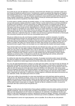 HowStuffWorks - Como cuidar de um cão                                                       Página 12 de 18




Ouvidos

Os ouvidos de seu cão são delicados e sensíveis, instrumentos bem afinados que o permitem captar sons
bem longe da freqüência auditiva humana. Considerando o quanto as pessoas são exigentes em relação a
seus equipamentos de som, você pensa que todos entenderiam como é importante cuidar do "sistema de
som" de alta qualidade de um cão. As infecções causadas por corpos estranhos podem danificar seriamente
essas criações maravilhosas. Entretanto, apenas alguns minutos por semana para examinar e limpar os
ouvidos de seu animal vai ajudá-los a ficar sãos e salvos.

O ouvido externo, também chamado de pavilhão auditivo, é o mais vulnerável a ferimentos e infecções, uma
vez que está exposto a objetos estranhos e sujeira. Manter o ouvido externo limpo é a primeira providência
de defesa contra problemas. Comece examinando as orelhas diariamente. As saudáveis são rosadas na
parte de dentro, sem cheiro ruim ou secreções aparentes. Depois, procure por objetos estranhos. Se seu
cão passa muito tempo do lado de fora, especialmente em mato alto ou áreas com madeira, ele pode pegar
rabos-de-raposa ou carrapatos em suas orelhas. Remova os corpos estranhos com seus dedos e então
limpe as orelhas do cão com óleo mineral. Nunca use sabão e água, pois a água ensaboada pode causar
uma infecção auditiva. Se um corpo estranho estiver incrustado na orelha ou se você não está seguro de
retirá-lo, deixe que o veterinário faça isso. O melhor meio de remover é agarrá-lo firmemente no nível da pele
com uma pinça e puxá-lo de uma só vez com uma pressão suave e forte.

Dê para as orelhas de seu cão uma limpeza completa mensalmente, conforme necessário. As orelhas
pendentes geralmente precisam de mais atenção do que as em pé. Umedeça uma bola de algodão ou de
roupa com óleo mineral, azeite ou hamamélis e limpe com cuidado o interior das orelhas. Não use cotonete,
pois é fácil danificar acidentalmente os delicados mecanismos da orelha interna. Algumas raças, como os
terriers e poodles, têm pêlos que crescem dentro da orelha. Eles precisam ser puxados para prevenir o
acúmulo de cera e sujeira. Peça a um arrumador ou a um criador para lhe mostrar como puxar os pêlos.

Fique sempre atento aos primeiros sinais de alerta de uma infecção de ouvido, que não é um problema tão
incomum nos cães. Se o seu agita a cabeça constantemente, tem orelhas doloridas ou vermelhas ou se elas
estão com mau cheiro ou têm secreções, leve o cão ao veterinário. A maioria das infecções desse tipo é
causada pela falta de circulação de ar e ocorrem mais comumente em raças de orelhas pendentes ou
peludas. O ambiente úmido, quente e escuro é o lugar perfeito para que as bactérias e fungos cresçam.
Captando os primeiros sinais, a infecção de ouvido do seu cão estará logo sob controle, prevenindo
complicações mais sérias, que podem levar à perda de audição.

As orelhas dos cães são alvos perfeitos para mosquitos. As picadas recorrentes podem causar dermatite,
que deixa as orelhas com crostas e propensas ao sangramento. Para manter seu cachorro livre de coceiras,
aplique um repelente de insetos seguro para animais nas orelhas dele, antes de sair.

Se o seu cão agita freqüentemente a cabeça e as patas perto das orelhas, mas não há sinais de infecção, ele
pode estar incomodado com ácaros da sarna de ouvido. Eles invadem o canal auditivo e alimentam-se de
fragmentos de pele. Um sinal que denuncia a sarna são os fragmentos escuros, que se parecem muito com
grãos de café. Os ácaros de ouvido são muito comuns em filhotes e em cães jovens. Isso porque esses
ácaros se espalham facilmente e os filhotinhos gastam muito tempo um em cima do outro, enquanto brincam
e dormem. Se você tem outros cães e gatos em casa e um deles começa a ter sarna de ouvido é melhor
fazer o tratamento em todos eles. A maioria dos remédios seguros e eficientes está disponível somente com
seu veterinário. Então, não espere para entrar em contato.

É claro que a velha e boa prevenção é a coisa mais importante que você pode fazer pela boa saúde da
orelha de seu cão. Mantenha-as limpas, secas e livres de objetos e substâncias estranhas. Coloque bolas de
algodão nos ouvidos do cachorro durante o banho (se ele aceitar) para manter a água fora do canal auditivo.
Seque as orelhas quando o banho terminar. A maioria dos cães ama nadar, então esteja certo de que suas
orelhas estão limpas e secas após um mergulho. Quando se fala em cuidados do ouvido, um pouco de
prevenção vale mais a pena do que uma grande cura.

Olhos

Verifique os olhos de seu cão diariamente e limpe qualquer substância seca dos cantos usando uma bola de
algodão umedecida. Veja se os olhos estão vermelhos, lacrimejantes ou com secreção. Os problemas dos
olhos que não desaparecem em 24 h devem ser tratados por um veterinário. Os problemas de olhos que
afetam os cães são lacrimejamento excessivo, geralmente causado por alergias, infecções, machucados ou
irritação; conjuntivite, inflamação da conjuntiva, membrana que contorna a pálpebra, e objetos estranhos.

O lacrimejamento é comum em raças pequenas, como os poodles. Se os olhos de seu cão parecem




http://casa.hsw.uol.com.br/como-cuidar-de-cachorros.htm/printable                                20/08/2007
 