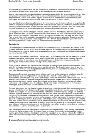 HowStuffWorks - Como cuidar de um cão                                                       Página 13 de 18



lacrimejar excessivamente, deixe que seu veterinário dê uma olhada, para determinar qual é o problema e
como tratá-lo. Entretanto, em alguns cães as lágrimas não parecem ter causa aparente.
Mesmo o lacrimejamento normal pode causar manchas escuras embaixo dos olhos, especialmente em cães
com pelagem branca ou clara. Para manter essas manchas sob controle, lave a área embaixo dos olhos
freqüentemente, usando água morna e algodão. Certifique-se de ter aparado cuidadosamente os pêlos
manchados. Não use sabão perto dos olhos, pois pode causar uma úlcera na córnea.

Uma quantidade anormal de secreção no canto dos olhos ou uma aparência avermelhada na conjuntiva são
sinais de conjuntivite. Essa doença é comum em cães que colocam a cabeça para fora da janela do carro ou
passam grande tempo do lado de fora, quando o tempo está ventando ou com muita oeira. Em casos mais
brandos, cura-se sozinho. Se o problema persistir, leve seu cão ao veterinário para se tratar.

Os cães passam a pata nos olhos para limpá-los, embora a maioria dele não seja tão meticulosa quanto os
gatos. No entanto, se o cão estiver passando a pata continuamente nos olhos ou entortando-os, ele pode
estar com um corpo estanho. Examine-os em um cômodo bem iluminado, para que você não deixe passar.
Para ter uma visão melhor, puxe para baixo a pálpebra inferior e para cima a superior. Se apenas um olho
parece ter sido afetado, compare-o ao outro para ver como diferem. Se você não conseguir achar nada ou
não conseguir remover o objeto, leve o cão para tratamento no veterinário.

Dando banho

Os cães não precisam de banho com freqüência - só quando estão sujos ou fedorentos. No entanto, é uma
boa idéia acostumar seu cão ao processo do banho enquanto ainda é jovem e aberto a novas experiências.
Se você apresenta a hora do banho como uma atividade divertida e confortável, será fácil executá-la quando
ele crescer e pesar 50 kg.

Mais uma vez, siga o lema dos escoteiros: "sempre alerta". Você deixou tudo de que precisa em um local de
fácil alcance antes de você começar com a água? Escova, bolas de algodão, xampu e toalhas. Também
coloque uma esteira de borracha na parte de baixo do tanque ou da banheira para que seu cão não
escorregue e deslize. Então, encha-a com água morna, não quente.

Agora é hora de colocar o cão. Escove-o criteriosamente, da pele para fora, para remover embaraços e pêlo
solto. Os embaraços e os nós se tornam piores quando molhados. Sendo assim, esteja certo de que os
removeu antes. Coloque bolas de algodão confortavelmente, mas não profundamente, nas orelhas do cão,
para evitar a entrada de água e sabão.

Coloque seu cão na água, segurando-o com cuidado, mas firme. Molhe-o da cabeça para baixo, estando
certo de que a água não atinge os olhos e os ouvidos. Não mergulhe o cão. Aplique um xampu
especialmente formulado para cães. Nunca o seu xampu, pois o pêlo do cachorro cobre o corpo todo, não só
a cabeça. Sendo assim, a dose dos ingredientes pode ser demais para ele. Agora, cubra com espuma,
fazendo o xampu descer e atingir a pele. Se você está banhando um filhote com um xampu anti-pulgas,
verifique se é adequado para cães da idade dele. Sempre leia e siga cuidadosamente as instruções da
embalagem. Evite que o xampu caia nos olhos e nos ouvidos.

Continue falando com seu cão durante o banho, acalmando-o e dizendo como ele é um bom menino, mesmo
que ele esteja tentando sair da banheira. Enxágue-o completamente, de novo usando água morna. Tenha um
cuidado especial para não cair xampu nos olhos e orelhas dele quando enxaguar a cabeça. Tire o cão da
banheira, diga que ele é um bom menino e seque-o com uma toalha, até que fique úmido. Se está quente e
com sol, você pode deixar o cão se secar sozinho em um canil, cercado ou em qualquer área delimitada e
ventilada. Continue esfregando-o com uma toalha seca para acelerar o processo. Se a secagem ao sol não é
possível, secadores para animais de estimação estão disponíveis à venda para o uso em casa. Do contrário,
você pode usar um secador de cabelos comum (se seu cão não ficar assustado com ele) em uma velocidade
baixa e temperatura morna, para acabar de secá-lo. Nunca use um secador no modo quente ou rápido e
evite colocar o equipamento muito perto do cão. Mantenha o animal em uma área morna, livre de ventanias,
especialmente se o tempo estiver frio, úmido ou com vento.

Para manter seu cão limpo e cheiroso após o banho, escove-o regularmente: a cada semana para cães de
pêlo curto e diariamente para cães de pelagem longa ou pesada. A escovação remove os pêlos mortos,
sujeiras, parasitas e distribui o óleo da pele para manter a pelagem do cão brilhosa e bonita. Se você faz o
banho e a escovação serem processos agradáveis, especialmente com filhotinhos, será muito mais fácil no
futuro.

O toque profissional: quando procurar um arrumador




http://casa.hsw.uol.com.br/como-cuidar-de-cachorros.htm/printable                                20/08/2007
 