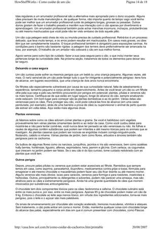 HowStuffWorks - Como cuidar de um cão                                                       Página 14 de 18



Idas regulares a um arrumador profissional são a alternativa mais apropriada para o dono ocupado. Alguns
cães precisam de muita manutenção e, de qualquer forma, não importa quanto de tempo vago você tenha:
pode ser melhor que um arrumador profissional cuide de pelagens longas, grossas ou pesadas. Outros
donos gostam de fazer o trabalho pesado e mantêm sua interação com o cão apenas por divertimento e
aprendizagem. Um arrumador profissional também pode achar manchas incomuns, inchaços, protuberâncias
ou até mesmo machucados que você pode não ter visto embaixo de todo aquele pêlo.

Um cão cuja pelagem está cheia de nós ou imunda precisa de cuidado profissional. Retirá-los é um processo
delicado, que leva muito tempo, e os erros podem resultar em machucados. Em casos mais graves, os cães
têm que ser completamente tosados. O toque profissional também é obrigatório para exposições caninas. As
condições para o banho são bastante rígidas: a pelagem dos terriers deve preferivelmente ser arrancada na
tosa, por exemplo. O trabalho de um amador não colocará o cão em sua melhor forma.

Agora vamos para outro tipo de cuidado: fazer a sua casa segura para o cão, o que inclui manter seus
pertences longe da curiosidade dele. Na próxima seção, trataremos de todos os elementos para deixar seu
lar seguro.

Deixando a casa segura

Um cão curioso pode sofrer os mesmos perigos que um bebê ou uma criança pequena. Algumas vezes, até
mais. O nariz sensível de um cão pode farejar tudo o que for intrigante e potencialmente perigoso: itens fora
de alcance, em lugares escondidos, que uma criança de dois anos nunca encontraria.

Os filhotes são especialmente vulneráveis por causa de sua curiosidade natural, falta de adestramento e
experiência, tamanho pequeno e corpo ainda em desenvolvimento. Antes de você levar um cão ou um filhote,
olhe pela sua casa e pelo seu território procurando por perigos em potencial: plantas, pílulas e venenos são
os mais típicos. Certifique-se de que estão em lugar seguro, longe do alcance do cão, sempre sinalizando
onde estavam. Um bom lugar para começar são as plantas domésticas e as do jardim. Várias delas são
venenosas para os cães. Para proteger seu cão, você pode colocá-las fora de alcance (em uma cesta
pendurada, por exemplo), atrás de uma barreira a prova de cães ou supervisionar o animal de perto quando
ele estiver em volta delas. Aqui estão mais algumas dicas.

Plantas venenosas

Já falamos sobre como os cães adoram comer plantas e grama. Se você é habilidoso com vegetais
provavelmente tem várias plantas ornamentais dentro e ao redor da casa. Como você cuidou delas para
mostrá-las e não para tentar comê-las, você nunca deve ter pensado se são venenosas ou não. As folhas e
caules de algumas contêm substâncias que podem ser irritantes e até mesmo tóxicas para os animais que as
mastigam. As plantas caseiras que podem ser nocivas se engolidas incluem comigo-ninguém-pode,
filodendro, caládio e inhame. Várias plantas de jardim, bem como flores, arbustos e árvores também são
perigosos para os cachorros.

Os bulbos de algumas flores como os narcisos, junquilhos, jacintos e íris são venenosos, bem como azaléias,
holly berries, hortênsias, ligustro, alfenas, espirradeira, hera, jasmim e glicínia. Com certeza, os cogumelos
que crescem no jardim podem ser fatais. Se o seu cão é do tipo curioso, tome cuidado redobrado com as
plantas que você tem.

Outros perigos

Depois, procure pelas pílulas ou venenos que podem estar acessíveis ao filhote. Remédios que sempre
temos em casa, como aspirina, paracetamol, ibuprofeno, medicamentos contra gripe e tosse, fórmulas para
emagrecer e até mesmo chocolate e macadâmias podem fazer seu cão ficar doente ou até mesmo morrer.
Alguns venenos são mais óbvios: iscas para caracóis, venenos para formiga e para roedores, inseticidas e
herbicidas. Outros, principalmente os detergentes e solventes, podem não parecer uma ameaça, mas são
atrativos para os cães e extremamente perigosos. Ainda há uma grande quantidade de cães que morrem
intoxicados por substâncias anticongelantes.
O chocolate tem dois componentes tóxicos para os cães: teobromina e cafeína. O chocolate culinário está
entre os mais puros e, por isso, entre os mais perigosos. Apenas 85 g de chocolate podem matar um cão de
9 kg. Embora o chocolate ao leite seja menos tóxico, em virtude dos ingredientes adicionados, torna-se mais
perigoso, pois o leite e o açúcar são mais palatáveis.

Os sinais de envenenamento por chocolate são coração acelerado, tremores musculares, vômitos e ataques.
Sem tratamento, o cão pode entrar em coma e morrer. Então, mantenha qualquer coisa com chocolate longe
do alcance das patas, especialmente em dias em que é comum presentear com chocolates, como Páscoa.




http://casa.hsw.uol.com.br/como-cuidar-de-cachorros.htm/printable                                20/08/2007
 