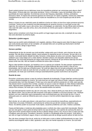 HowStuffWorks - Como cuidar de um cão                                                       Página 15 de 18



Quem poderia pensar que as deliciosas nozes de macadâmia poderiam ser venenosas para alguns cães?
Elas podem. Embora seja raro, isso pode acontecer. Como o chocolate, o grau de toxicidade varia com a
quantidade de nozes ingeridas. Os sintomas comuns são fraqueza, depressão, vômitos, cambaleios,
tremores e febre. A maioria dos sintomas aparece em menos de 12 h após a ingestão. Chame seu veterinário
imediatamente se você vir seu cão comendo nozes de macadâmia ou se você suspeita que ele as tenha
comido.

Deixe o número do seu veterinário perto do telefone e tenha em mãos um bom livro sobre primeiros-socorros
a animais. Tenha um que contenha uma lista abrangente de venenos comuns e o que fazer se seu cão
ingeri-los. Se você sabe o que o cão comeu, leve a embalagem ao veterinário. Se seu filhote está vomitando,
mas você não sabe o que ele comeu, leve uma amostra do vômito para ajudar o veterinário a fazer um
diagnóstico.

Agora vamos considerar como fazer de seu jardim um lugar seguro para seu cão, a exemplo de sua casa.
Isso será abordado na próxima seção.

Deixando o jardim seguro

Agora que seu jardim está embelezado com vegetais, plantas e flores seguros para cães há alguns toques de
que você precisa para fazer um lar completo: um cercado forte com um portão que fecha bem e dá fácil
acesso à sombra, abrigo e água fresca.

Cercas e portões

Independente do tipo de cercado que você escolher, esteja certo que é robusto, sem chances de seu cão
escapar. Ele não deve conseguir pulá-lo, cavar embaixo ou espremer-se por um buraco. Se seu cão é um
cavador, você pode fazê-lo desistir da idéia, forrando o chão abaixo da cerca com concreto. Alguns donos
preferem que a casa esteja com a visão aberta e decidem colocar uma daqueles sistemas de cercas
eletrônicas. Se você está pensando em seguir esse caminho, lembre-se de que embora esse tipo de cerca
possa conter seu cão, não vai impedir a entrada de outros cães e intrusos.

Alguns cães também escapam, por tentativa e erro ou apenas por acidente. Se eles passam rapidamente
pela área de choque ou de vibração ultrassônica que esses sistemas têm para manter o cão em sua
propriedade, não há nada que vá fazê-lo parar. Se você tem algum tipo de cercado antiquado mas confiável,
não vai adiantar em nada se você não tiver um portão com uma boa manutenção. O portão deve estar
parafusado, de modo que você feche e tranque automaticamente quando você entra e sai do jardim.

Guarda da casa

Encontrar o local para colocar a casa do cachorro depende da localização. O lugar ideal tem sombra durante
o verão e oferece proteção no inverno. Se você mora em um lugar cujo clima é úmido, coloque a casinha em
uma grande área, com boa drenagem. É claro que uma casa de cachorro precisa ter um chão, para que ele
não precise dormir na grama fria e úmida. Levantar um pouco a casa em relação ao chão oferece isolamento
extra. Algumas foram projetadas com chão alto. Você pode querer cercar a área elevada com tábuas ou
colocar feno embaixo, de modo que o vento não assobie abaixo da casinha.

Se você está planejando manter seu cão em uma casa, não o deixe lá dentro por mais de 8 ou 9 horas por
dia. Mesmo assim, isso só deve ser feito enquanto você está no trabalho ou fica fora durante o dia. Verifique
também com seu veterinário qual a temperatura mais confortável para seu cão do lado de fora. O que é
adequado para um, pode ser diferente para outro, já que o nível de conforto dependerá da raça, saúde e
idade.

Sem dúvida, ter um pátio para deixar o cão para fora é uma conveniência maravilhosa, especialmente em
noites frias e chuvosas. Entretanto, você precisa ter certeza de que ele tem acesso constante à agua
fresca. Os detritos podem se acumular muito rápido, causando problemas com odor, insetos e parasitas.

Casas pré-fabricadas e modernas são projetadas para o conforto dos cães e para fácil manutenção. Mesmo
que seu cão gaste a maior parte do tempo dentro da casa da família, uma casinha de cachorro lhe dará um
lugar para morar quando estiver do lado de fora e oferece abrigo contra o sol, chuva e neve. É claro que não
é qualquer casa que serve. Considere o tamanho, formato e a localização antes de comprar. Você deve a
seu cão um lugar confortável, seguro, limpo e convidativo para ele se abrigar quando estiver do lado de fora.

Seu cão deve conseguir ficar de pé, andar de um lado para o outro e deitar confortavelmente na casa. Uma
casinha aconchegante retém o calor, ajudando o seu cão a se manter aquecido no inverno. Se você está




http://casa.hsw.uol.com.br/como-cuidar-de-cachorros.htm/printable                                20/08/2007
 