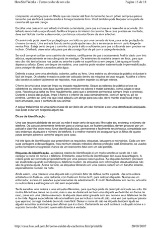 HowStuffWorks - Como cuidar de um cão                                                      Página 16 de 18



comprando um abrigo para um filhote que vai crescer até ficar do tamanho de um pônei, compre-a para o
tamanho que ele ficará quando adulto e forneça bastante forro. Você também pode bloquear uma parte da
casinha até que ele cresça.

Escolha uma casa com um telhado inclinado ou tendente, para que a chuva e a neve não se acumule. Um
telhado removível ou aparafusado facilita a limpeza do interior da casinha. Se a casa precisa ser montada,
deve ser fácil de montar e desmontar, com trincos robustos fáceis de abrir e fechar.

O caminho da porta deve ficar protegido por um toldo ou por uma camada de lona, para se ter proteção da
chuva e do vento. Uma entrada fora do centro pode ajudar seu cão a se enroscar em um canto longe de
ventos frios. Esteja certo de que o caminho da porta é alto o suficiente para que o cão ande sem precisar se
inclinar. O telhado deve estar alto para que ele consiga ficar de pé com a cabeça levantada.

Se você comprar ou fizer uma casinha de madeira, certifique-se de que o acabamento final foi dado com tinta
atóxica, especialmente se seu cão gosta de mastigar. Os exteriores da madeira devem ser lisos, para que
seu cão não tenha farpas nas patas ou arranhe a pele na superfície ou em pregos. Lixe qualquer borda
áspera ou afiada. Como um deque de madeira, uma casinha pode receber tratamento de impermeabilização,
para proteger de danos causados pela água.

Delimite a casa com uma almofada, cobertor, palha ou feno. Uma esteira ou almofada de plástico é durável e
fácil de limpar. O cobertor é macio e pode ser colocado dentro da máquina de lavar roupas. A palha e o feno
são baratos e podem facilmente ser repostos, mas podem espetar ou abrigar insetos.

O forro de uma casa deve ser limpo ou trocado regularmente. Seque as esteiras de plástico e lave os
cobertores ou colchas com água quente para remover os odores e matar parasitas, como pulgas e seus
ovos. Recoloque a palha ou feno regularmente, para que o ambiente permaneça sempre limpo e cheiroso.
Durante a época das pulgas, limpe o forro e o interior da casa semanalmente, com um spray ou pó de
piretrina. Lembre-se: uma vez que você adquiriu um abrigo para seu cão, deve manter esse local limpo e
bem arrumado, para o conforto de seu animal.

A seguir trataremos de uma parte crucial de ser dono de um cão: fornecer a ele uma identificação adequada.
Isso pode evitar um desgosto algum dia.

Dicas de identificação

Uma das responsabilidade de ser pai ou mãe é estar certo de que seu filho sabe seu endereço e número de
telefone. Os pais pacientemente lembram para a criança que, se ficarem perdidas, devem procurar por um
policial e dizer-lhe onde mora. Uma identificação boa, permanente e facilmente reconhecida, completada com
seu endereço atualizado e número de telefone, é a melhor maneira de assegurar que os filhos de quatro
patas sempre achem o caminho seguro para casa.

Há três tipos de identificação que preenchem os requisitos: etiquetas, tatuagens e microchips. Cada um tem
suas vantagens e desvantagens, mas nenhum desses métodos oferece proteção total. Entretanto, se usados
juntos fornecem uma grande chance de um reencontro feliz com um cão perdido.

Etiquetas de identificação - a clássica coleira de identificação é um modo simples e barato de o cão
carregar o nome do dono e o telefone. Entretanto, essa forma de identificação tem suas desvantagens. A
coleira pode ser removida propositalmente por uma pessoa inescrupulosa. As etiquetas também precisam
ser atualizadas quando o endereço ou telefone mudam. As etiquetas com informações desatualizadas não
são de grande ajuda. Acima de tudo, as etiquetas tilintando em uma coleira podem ter um barulho irritante,
especialmente no meio da noite.

Ainda assim, uma coleira e uma etiqueta são o primeiro fator de defesa contra a perda. Use uma coleira
achatada com fivela ou uma redonda, com fivela em forma de D, para colocar etiquetas. Nunca use um
enforcador, exceto em sessões supervisionadas de adestramento. É muito fácil esbarrar em cercas, arbustos
ou outros itens e estrangular um cão sem supervisão.

Tente escolher uma coleira e uma etiqueta diferentes, para que faça parte da descrição única de seu cão. Há
muitos labradores pretos no mundo, mas o seu se destacará se tiver uma etiqueta verde-limão em forma de
osso, presa em uma coleira rosa-neon. A etiqueta deve estar gravada com seu nome e seus telefones de dia
e da noite. Alguns especialistas não aconselham que se inclua o nome do cão, uma vez que qualquer pessoa
que veja isso consiga roubá-lo de modo mais fácil. Deixar o nome do cão na etiqueta também ajuda se
alguém encontrar o animal e quiser afirmar que é o dono. Certamente se você conhece o cão pelo nome e o
suposto dono não, fica claro quem está dizendo a verdade.




http://casa.hsw.uol.com.br/como-cuidar-de-cachorros.htm/printable                               20/08/2007
 