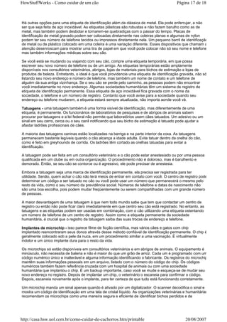 HowStuffWorks - Como cuidar de um cão                                                      Página 17 de 18



Há outras opções para uma etiqueta de identificação além da clássica de metal. Ela pode enferrujar, a não
ser que seja feita de aço inoxidável. As etiquetas plásticas são robustas e não fazem barulho como as de
metal, mas também podem desbotar e tornarem-se quebradiças com o passar do tempo. Placas de
identificação de metal gravado podem ser colocadas diretamente nas coleiras planas e algumas de nylon
podem ter seu número de telefone tecidos ou impressos diretamente nela. Um pequeno barril de identificação
de metal ou de plástico colocado em uma coleira é uma variação diferente. Esses dispositivos que chamam a
atenção desenroscam para mostrar uma tira de papel em que você pode colocar não só seu nome e telefone,
mas também informações médicas sobre seu cão.

Se você está se mudando ou viajando com seu cão, compre uma etiqueta temporária, em que possa
escrever seu novo número de telefone ou de um amigo. As etiquetas temporárias estão amplamente
disponíveis nos consultórios veterinários, abrigos, lojas de materiais para bichos de estimação e lojas de
produtos de beleza. Entretanto, o ideal é que você providencie uma etiqueta de identificação gravada, não só
listando seu novo endereço e número de telefone, mas também um nome de contato e um telefone de
alguém da sua antiga vizinhança. Se o seu cão se perde pelo caminho, as pessoas podem não encontrar
você imediatamente no novo endereço. Algumas sociedades humanitárias têm um sistema de registro de
etiqueta de identificação permanente. Essa etiqueta de aço inoxidável fica gravada com o nome da
sociedade, o telefone e um número de registro. Contanto que você avise para a sociedade quando seu
endereço ou telefone mudarem, a etiqueta estará sempre atualizada, não importa aonde você vá.

Tatuagens - uma tatuagem também é uma forma visível de identificação, mas diferentemente de uma
etiqueta, é permanente. Os funcionários de laboratórios de pesquisas e de abrigos de animais sabem
procurar por tatuagens e a lei federal não permite que laboratórios usem cães tatuados. Um adesivo ou um
sinal em seu carro, cerca ou o seu canil notificando que seu bicho de estimação é tatuado pode ajudar a
afastar ladrões profissionais de cães.

A maioria das tatuagens caninas estão localizadas na barriga e na parte interior da coxa. As tatuagens
permanecem bastante legíveis quando o cão alcança a idade adulta. Evite tatuar dentro da orelha do cão,
como é feito em greyhounds de corrida. Os ladrões têm cortado as orelhas tatuadas para evitar a
identificação.

A tatuagem pode ser feita em um consultório veterinário e o cão pode estar anestesiado ou por uma pessoa
qualificada em um clube ou em outra organização. O procedimento não é doloroso, mas é barulhento e
demorado. Então, se seu cão se contorce ou é agressivo, ele pode precisar de anestesia.

Embora a tatuagem seja uma marca de identificação permanente, ela precisa ser registrada para ter
utilidade. Senão, quem achar o cão não terá meios de entrar em contato com você. O centro de registro pode
determinar um código a ser tatuado no cão ou você pode usar um número que permanecerá o mesmo pelo
resto da vida, como o seu número da previdência social. Números de telefone e datas de nascimento não
são uma boa escolha, pois podem mudar freqüentemente ou serem compartilhadas com um grande número
de pessoas.

A maior desvantagem de uma tatuagem é que nem todo mundo sabe que tem que contactar um centro de
registro ou então não pode ficar claro imediatamente em que centro seu cão está registrado. No entanto, as
tatuagens e as etiquetas podem ser usadas em combinação, com o cão utilizando uma etiqueta ostentando
um número de telefone de um centro de registro. Assim como a etiqueta permanente da sociedade
humanitária, é crucial que o registro da tatuagem saiba das suas trocas de endereço e telefone.

Implantes de microchip - isso parece filme de ficção científica, mas vários cães e gatos com chip
implantado reencontraram seus donos através desse método confiável de identificação permanente. O chip é
geralmente colocado sob a pele da nuca, em um procedimento similar a uma vacinação. É virtualmente
indolor e um único implante dura para o resto da vida.

Os microchips só estão disponíveis em consultórios veterinários e em abrigos de animais. O equipamento é
minúsculo, não necessita de bateria e não é maior do que um grão de arroz. Cada um é programado com um
código numérico único e inalterável e alguma informação identificando o fabricante. Os registros do microchip
mantêm suas informações pessoais em um arquivo, listado com o número do código do chip. Os códigos
numéricos também fazem referência cruzada com um hospital de animais ou com uma sociedade
humanitária que implantou o chip. É um backup importante, caso você se mude e esqueça-se de mudar seu
novo endereço no registro. Depois de implantar um chip, o veterinário o escaneia para confirmar o código.
Depois, escaneia novamente após o implante, para ter certeza de que tudo está funcionando corretamente.

Um microchip manda um sinal apenas quando é ativado por um digitalizador. O scanner decodifica o sinal e
mostra um código de identificação em uma tela de cristal líquido. As organizações veterinárias e humanitárias
recomendam os microchips como uma maneira segura e eficiente de identificar bichos perdidos e de




http://casa.hsw.uol.com.br/como-cuidar-de-cachorros.htm/printable                               20/08/2007
 