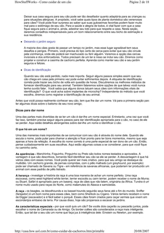 HowStuffWorks - Como cuidar de um cão                                                       Página 2 de 18



      Deixar sua casa segura para seu cão pode ser tão desafiador quanto adaptá-la para as crianças ou
      para situações alérgicas. A propósito, você sabe quais tipos de planta doméstica são venenosas
      para cães? Você pode ficar surpreso ao saber que suas guloseimas favoritas podem fazer muito
      mal para o estômago de seu cão. Para a saúde e alegria de todos, é vital fazer com que a casa
      fique segura para o animal e, ainda, adestrar seu totó para que respeite a casa. Nesta seção,
      daremos conselhos indispensáveis para um bom relacionamento entre seu bicho de estimação e
      sua residência.

      Deixando o jardim seguro

      A maioria dos cães gosta de passar um tempo no jardim, mas esse lugar agradável tem seus
      desafios e perigos. Primeiro, você precisa do tipo certo de cerca para evitar que seu cão circule
      pela vizinhança, onde ele poderá ser machucado ou ferir alguém. Veremos a opção das cercas
      invisíveis e dos enforcadores. Todos precisam de um lar e nisso se inclui seu cão. Diremos como
      projetar e construir a casinha de cachorro perfeita. Aprenda como manter seu cão e seu jardim
      seguros e felizes.

      Dicas de identificação

      Quando seu cão está perdido, nada mais importa. Seguir alguns passos simples assim que seu
      cão chega em casa pela primeira vez pode evitar sofrimentos depois. A etiqueta de identificação
      correta pode trazer seu bicho de volta em questão de horas. Discutiremos os melhores métodos de
      fornecer identificação para seu animal. Também falaremos sobre opções de que talvez você nunca
      tenha ouvido falar. Você sabia que alguns donos tatuam seus cães com informações vitais de
      identificação? O que você acha sobre implantes de microchip? Independente do método que você
      escolha, diremos como registrar a identificação de seu animal.

Antes que você possa realmente conhecer seu cão, tem que lhe dar um nome. Vá para a primeira seção para
ler algumas dicas sobre o batismo de seu novo amigo.

Dicas para dar nome

Uma das partes mais divertidas de se ter um cão é dar-lhe um nome especial. Entretanto, uma vez que você
faz isso, também precisa seguir alguns passos para dar identificação apropriada para o cão, no caso de ele
se perder. Aqui estão detalhes abrangentes sobre dar-lhe um nome e identificar o cão.

O que há em um nome?

Uma das maneiras mais importantes de se comunicar com seu cão é através do nome dele. Quando ele
escuta o nome, pode pular para chamar a atenção e ficar pronto para ter bons momentos, mesmo que seja
apenas a hora da refeição. A escolha do nome correto é uma parte especial de ser dono de um cão. Então,
pense cuidadosamente em suas escolhas. Aqui estão algumas coisas a se considerar, para que você fique
no caminho certo.

As aparências - Manchinha, Foguinho, Pinguinho ou Preto são todos nomes testados e aprovados. A
vantagem é que são descritivos, tornando fácil identificar seu cão se ele se perder. A desvantagem é que há
vários cães com esses nomes. Você pode querer ser mais criativo, para que seu amigo se destaque da
multidão. Um cachorro grande, de pernas compridas, com o pêlo malhado (um greyhound, por exemplo)
pode ser chamado de Savana ou Tigre - em referência às savanas africanas, que poderiam ter produzido um
animal com esse padrão de pêlo listrado.

A herança - investigar a história da raça é uma boa maneira de achar um nome perfeito. Uma raça
escocesa, como west highland white terrier, terrier escocês ou cairn terrier, podem receber o nome de Murray
ou Stuart. Safári é apropriado para um basenji, raça de cães que não latem, originária da África. Tundra é um
nome muito usado para raças do Norte, como malamutes do Alasca e samoiedas.

A raça - os beagles, os bloodhounds e os basset hounds seguirão seus faros até o fim do mundo. Sniffer
(farejador) é um bom nome para esses cães, bem como Sherlock ou Cigano. Vários terriers recebem o nome
de Digger (escavador) e é fácil saber o porquê. Esses cães foram criados para caçar vermes que vivem em
esconderijos embaixo da terra. Por causa disso, hoje são propensos a escavar os jardins.

As características especiais - por que você quis um cão? Se vocês dois caçarão ou pescarão juntos, pode
escolher o nome de Camarada ou de Amigo. Os border collies são considerados a raça mais inteligente.
Então, que tal dar a seu cão um nome que faça jus à inteligência dele: Einstein ou Newton, por exemplo.




http://casa.hsw.uol.com.br/como-cuidar-de-cachorros.htm/printable                               20/08/2007
 