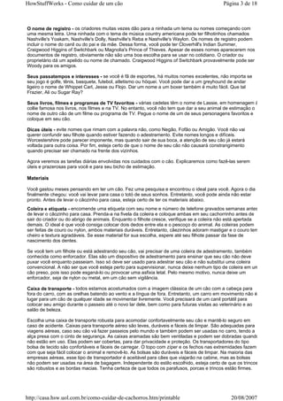 HowStuffWorks - Como cuidar de um cão                                                      Página 3 de 18



O nome de registro - os criadores muitas vezes dão para a ninhada um tema ou nomes começando com
uma mesma letra. Uma ninhada com o tema de música country americana pode ter filhotinhos chamados
Nashville's Yoakam, Nashville's Dolly, Nashville's Reba e Nashville's Waylon. Os nomes de registro podem
incluir o nome do canil ou do pai e da mãe. Dessa forma, você pode ter Cloverhill's Indian Summer,
Craigwood Higgins of Switchbark ou Magnolia's Prince of Thieves. Apesar de esses nomes aparecerem nos
documentos de registro, obviamente não são uma boa escolha para se usar no cotidiano. O criador ou
proprietário dá um apelido ou nome de chamado. Craigwood Higgins of Switchbark provavelmente pode ser
Woody para os amigos.

Seus passatempos e interesses - se você é fã de esportes, há muitos nomes excelentes, não importa se
seu jogo é golfe, tênis, basquete, futebol, atletismo ou hóquei. Você pode dar a um greyhound de andar
ligeiro o nome de Whippet Carl, Jesse ou Flojo. Dar um nome a um boxer também é muito fácil. Que tal
Frazier, Ali ou Sugar Ray?

Seus livros, filmes e programas de TV favoritos - várias cadelas têm o nome de Lassie, em homenagem à
collie famosa nos livros, nos filmes e na TV. No entanto, você não tem que dar a seu animal de estimação o
nome de outro cão de um filme ou programa de TV. Pegue o nome de um de seus personagens favoritos e
coloque em seu cão.

Dicas úteis - evite nomes que rimam com a palavra não, como Negão, Fofão ou Amigão. Você não vai
querer confundir seu filhote quando estiver fazendo o adestramento. Evite nomes longos e difíceis.
Worcestershire pode parecer imponente, mas quando sair de sua boca, a atenção de seu cão já estará
voltada para outra coisa. Por fim, esteja certo de que o nome de seu cão não causará constrangimento
quando precisar ser chamado na frente dos vizinhos.

Agora veremos as tarefas diárias envolvidas nos cuidados com o cão. Explicaremos como fazê-las serem
úteis e prazerosas para você e para seu bicho de estimação.

Materiais

Você gastou meses pensando em ter um cão. Fez uma pesquisa e encontrou o ideal para você. Agora o dia
finalmente chegou: você vai levar para casa o totó de seus sonhos. Entretanto, você pode ainda não estar
pronto. Antes de levar o cãozinho para casa, esteja certo de ter os materiais abaixo.
Coleira e etiqueta - encomende uma etiqueta com seu nome e número de telefone gravados semanas antes
de levar o cãozinho para casa. Prenda-a na fivela da coleira e coloque ambas em seu cachorrinho antes de
sair do criador ou do abrigo de animais. Enquanto o filhote cresce, verifique se a coleira não está apertada
demais. O ideal é que você consiga colocar dois dedos entre ela e o pescoço do animal. As coleiras podem
ser feitas de couro ou nylon, ambos materiais duráveis. Entretanto, cãezinhos adoram mastigar e o couro tem
cheiro e textura agradáveis. Se esse material for sua escolha, espere até seu filhote passar da fase de
nascimento dos dentes.

Se você tem um filhote ou está adestrando seu cão, vai precisar de uma coleira de adestramento, também
conhecida como enforcador. Elas são um dispositivo de adestramento para ensinar que seu cão não deve
puxar você enquanto passeiam. Isso só deve ser usado para adestrar seu cão e não substitui uma coleira
convencional. A não ser que você esteja perto para supervisionar, nunca deixe nenhum tipo de coleira em um
cão preso, pois isso pode esganá-lo ou provocar uma asfixia letal. Pelo mesmo motivo, nunca deixe um
enforcador, seja de nylon ou metal, em um cão sem vigilância.

Caixa de transporte - todos estamos acostumados com a imagem clássica de um cão com a cabeça para
fora do carro, com as orelhas batendo ao vento e a língua de fora. Entretanto, um carro em movimento não é
lugar para um cão de qualquer idade se movimentar livremente. Você precisará de um canil portátil para
colocar seu amigo durante o passeio até o novo lar dele, bem como para futuras visitas ao veterinário e ao
salão de beleza.

Escolha uma caixa de transporte robusta para acomodar confortavelmente seu cão e mantê-lo seguro em
caso de acidente. Caixas para transporte aéreo são leves, duráveis e fáceis de limpar. São adequadas para
viagens aéreas, caso seu cão vá fazer passeios pelo mundo e também podem ser usadas no carro, tendo a
alça presa com o cinto de segurança. As caixas aramadas são bem ventiladas e podem ser dobradas quando
não estão em uso. Elas podem ser cobertas, para dar privacidade e proteção. Os transportadores do tipo
bolsa de tecido são confortáveis e fáceis de carregar. O topo com zíper e os fechos nas extremidades fazem
com que seja fácil colocar o animal e removê-lo. As bolsas são duráveis e fáceis de limpar. Na maioria das
empresas aéreas, esse tipo de transportador é aceitável para cães que viajarão na cabine, mas as bolsas
não podem ser usadas na área de bagagem. Independente do estilo escolhido, esteja certo de que os trincos
são robustos e as bordas macias. Tenha certeza de que todos os parafusos, porcas e trincos estão firmes.




http://casa.hsw.uol.com.br/como-cuidar-de-cachorros.htm/printable                              20/08/2007
 