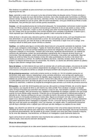 HowStuffWorks - Como cuidar de um cão                                                         Página 4 de 18



Não desleixe na qualidade só para economizar uns trocados, pois não vale a pena arriscar a vida e a
segurança de seu cão.

Guia - aprender a andar com uma guia é uma das primeiras lições de etiqueta canina. Compre uma leve e
bem fabricada. As guias de couro são bonitas e duráveis, mas o óleo da pele pode manchá-las e os filhotes
adoram roê-las. As feitas de nylon são leves, coloridas e fortes. As correntes são praticamente indestrutíveis,
mas são mais pesadas do que as outras, além de serem barulhentas. Uma guia retrátil dá ao filhote a ilusão
de liberdade, mas permite que você a enrole quando necessário.

Comida - um cão saudável precisa de combustível adequado. As necessidades nutricionais mudam durante
a vida. Um filhote precisa de um equilíbrio nutricional que é diferente do de um cão adulto ou idoso. Então,
converse com seu veterinário, criador ou dono do abrigo para obter recomendações da comida certa para
seu cão. Esteja certo de que escolheu uma comida rotulada como completa e equilibrada. O ideal é que o
rótulo expresse que o fabricante fez testes para garantir o valor nutricional do alimento.

Antes de levar o cão para casa, descubra qual foi a última vez em que ele comeu, com que freqüência tem
sido alimentado e o que ele está acostumado a comer. Se você planeja usar um alimento diferente,
introduza-o aos poucos, por mais de duas ou três semanas, misturando a ração nova com a antiga. Uma
mudança radical na dieta pode causar vômitos ou diarréia.

Vasilhas - as vasilhas para água e comida estão disponíveis em uma grande variedade de materiais. Cada
um tem suas vantagens e desvantagens. Tigelas de metal são práticas, duram por anos e são fáceis de
limpar. Entretanto, se você usa comida enlatada que precisa ser refrigerada, não pode usar a vasilha para
requentar a refeição no microondas. Também são muito leves, facilitando derramamentos. As vasilhas de
cerâmica são decorativas, podem ser personalizadas e geralmente vão à máquina de lavar louça e ao
microondas. Elas são pesadas, evitam derramamentos e inclinações, mas podem ser quebradas. Algumas
tigelas de cerâmica feitas fora dos Estados Unidos têm altas quantidades de chumbo e não devem ser
usadas por pessoas ou animais. As vasilhas de plástico são leves, coloridas, baratas, fáceis de limpar e
podem ir à máquina de lavar louça e ao microondas. No entanto, os odores dos alimentos aderem ao plástico
e alguns cães adoram mastigar esse material.

Itens de beleza - os itens básicos de que você vai precisar são um pente para pulgas, uma escova de cerdas
impermeáveis, de pinos ou luva polidora (dependendo da pelagem do seu cão) e de um cortador de unhas.
Uma escova e uma pasta de dentes ou solução de limpeza também são soluções prudentes.

Kit de primeiros-socorros - você pode comprar pronto ou montar um. Um kit completo precisa ter um
termômetro retal, gaze, tesoura, esparadrapo, pinça, pomada antibiótica, uma seringa sem agulha para
medicamentos líquidos, cotonetes e bolas de algodão, água oxigenada ou xarope para induzir o vômito e
tabletes de carvão ativado para absorver veneno. Outros itens úteis são um cobertor e uma toalha, um saco
ou bolsa plástica para servir de bolsa de gelo e luvas de borracha. Também é uma boa idéia incluir no kit o
telefone do veterinário, o telefone do hospital de emergência para animais e um livreto de primeiros socorros.

Brinquedos - se você não dá brinquedos para que seu cão queime a energia ilimitada, ele vai achar alguns:
seus sapatos, sua raquete de tênis ou até mesmo seu rádio portátil. Para canalizar a energia na direção
certa, forneça brinquedos que exercitem não apenas o corpo do cão, mas também o cérebro. Um brinquedo
robusto para mastigar, feito de borracha dura, satisfará a necessidade de mastigar e aliviará a dor que surge
quando os novos dentes estão nascendo. O barulho de um brinquedo estridente é infalível para prender a
atenção do cão. Apenas certifique-se de que o chocalho de dentro não pode ser descolado e engolido. Um
bicho de pano é o brinquedo escolhido por muitos cães. Alguns se enroscam com ele, outros o agitam e
jogam no ar. Sempre escolha um brinquedo bem feito, sem olhos de botão, sinos, fitas ou outros acessórios
que podem facilmente serem mastigados e engolidos. Por fim, nunca dê nenhum brinquedo parecido com
algo que você não queira ver estragado, como, por exemplo, um sapato velho. É praticamente impossível
que ele faça a distinção entre o calçado que você quer que ele mastigue e os sapatos do seu closet.

Cama - seu cãozinho vai adorar ter um lugar para se enroscar e tirar uma soneca depois de brincar. Há uma
infinidade de camas não apenas para cada bicho, mas também para cada decoração: das do tipo travesseiro
às poltronas personalizáveis, das de paislei às de manta. Escolha uma cama bem feita e lavável a máquina.
As de vime são clássicas, mas lembre-se: um filhote é um mastigador e pode facilmente destruí-la.

Agora vamos levar em conta o elemento mais importante dos cuidados com o cão: a alimentação. Na
próxima seção, esse assunto está bem abrangente.

Dicas de alimentação

Um dos motivos principais de os cães serem bastante adaptáveis é a capacidade de sobreviver com uma




http://casa.hsw.uol.com.br/como-cuidar-de-cachorros.htm/printable                                 20/08/2007
 