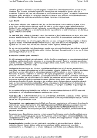 HowStuffWorks - Como cuidar de um cão                                                       Página 5 de 18



variedade grande de alimentos. Enquanto os gatos necessitam de nutrientes encontrados apenas em uma
dieta com base na carne, o sistema digestivo de um cão pode tirar nutrientes de quase tudo o que é
comestível. É por isso que cães não necessitam de tanta proteína como os gatos. Os cães são naturalmente
carnívoros; então, a proteína da carne ainda é parte importante de suas refeições. Uma dieta equilibrada é
dividida em 6 partes: proteínas, carboidratos, gorduras, vitaminas, minerais e água.

Água da vida

A água fresca e limpa é mais importante para seu cão do que qualquer outro nutriente. Cerca de 70% do
corpo de um cão é constituído por água, que é vital para as funções celulares e para a lubrificação dos
tecidos. Os cães podem sobreviver por muitos dias sem comida, mas a falta de água os mata rapidamente.
Quando está quente lá fora ou se seu bicho está doente, especialmente se está vomitando ou tem diarréia, a
água é ainda mais importante.

Se você bebe água mineral ou filtrada por causa da qualidade da água de torneira da sua região, você deve
proteger a saúde de seu cão. Dê água mineral ou invista em um filtro de boa qualidade para sua torneira.

Se você está levando o cão em uma viagem, não deixe sua casa sem água mineral ou um galão ou dois da
água que ele está acostumado a beber. Uma mudança na água pode causar uma indisposição. Misture a
água de seu cão com a nova por uns dias, até que o sistema digestivo dele se ajuste.

Se seu cão começa a beber mais água do que o usual e urina com mais freqüência, isso pode ser uma sinal
de aviso para vários problemas sérios de saúde, incluindo diabetes e doenças renais. Leve seu cão direto ao
veterinário para fazer um check-up.

Comprando comida: qual é a melhor?

Os fabricantes de comida para animais gastam milhões de dólares pesquisando as necessidades nutricionais
dos cães e cozinhando alimentos saborosos (e as pessoas vão comprar). Escolher uma ração que ofereça
nutrição completa e equilibrada é o primeiro passo para a boa saúde, mas há outros fatores a se considerar:
gosto, digestibilidade, calorias e preço.

Qualquer ração que comprar terá no rótulo: completa e equilibrada. Isso significa que o alimento tem a
quantidade correta de nutrientes de que um cão precisa para brincar e trabalhar duro. Entretanto, você sabe
quando uma comida está realmente adequada para seu animal? Como todas as outras indústrias, os
fabricantes de comida para bichos de estimação têm regras e regulamentos a cumprir. A Association of
American Feed Control Officials, dos EUA, (Associação Americana dos Oficiais de Controle de Alimentação)
diz aos fabricantes o tipo e a quantidade dos nutrientes que devem ser encontrados na comida. Eles têm que
provar que seus produtos são compatíveis com esses padrões. Sendo assim, fazem testes ou análise
química dos alimentos. Os testes alimentares são a melhor maneira de determinar se uma dieta realmente
supre as necessidades nutricionais dos cães. Procure pelas palavras "testes alimentares", "protocolos da
AAFCO para testes alimentares" ou "estudos alimentares da AAFCO" para se certificar de que a ração foi
testada.

As empresas que fazem os testes têm que conferir se foram seguidas as diretrizes da AAFCO e se suas
declarações de nutrição são apoiadas pelos resultados dos exames.

Teste do gosto - é muito importante que seu cão goste da ração. Entretanto, só porque a comida é gostosa
não significa que seja boa para seu cão. Leia cuidadosamente os rótulos para se assegurar de que a comida
de que seu cão gosta também é boa.

Tome cuidado com o estômago - digestibilidade significa que a quantidade de nutrientes do alimento pode
realmente ser usada pelo organismo. Uma ração de pouca digestibilidade pode causar gases em excesso,
fezes moles ou grandes e diarréia. Por outro lado, uma ração de alta digestibilidade fornece a mesma
quantidade de nutrientes em uma porção pequena. Isso significa menos desperdício, resultando em fezes
pequenas e firmes.

Para determinar a digestibilidade, examine o rótulo para verificar fontes de proteína de alta qualidade, como
carne vermelha ou de frango, queijo e ovos. Os rótulos não contêm informações sobre digestibilidade, mais
você pode escrever ou ligar para a empresa para ter os números. Procure por comidas com pelo menos 75 a
80% de matéria seca.

Contando calorias - os cãezinhos em crescimento necessitam de alimentação cheia de calorias e
nutrientes. Quando chegam à idade adulta, a mesma dieta vai fazê-los ganhar muito peso. Leia
cuidadosamente os rótulos para ver se a ração é adequada para filhotes, cães adultos ou cães idosos.




http://casa.hsw.uol.com.br/como-cuidar-de-cachorros.htm/printable                               20/08/2007
 