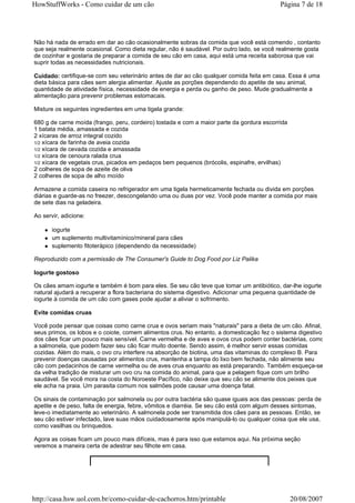 HowStuffWorks - Como cuidar de um cão                                                      Página 7 de 18




Não há nada de errado em dar ao cão ocasionalmente sobras da comida que você está comendo , contanto
que seja realmente ocasional. Como dieta regular, não é saudável. Por outro lado, se você realmente gosta
de cozinhar e gostaria de preparar a comida de seu cão em casa, aqui está uma receita saborosa que vai
suprir todas as necessidades nutricionais.

Cuidado: certifique-se com seu veterinário antes de dar ao cão qualquer comida feita em casa. Essa é uma
dieta básica para cães sem alergia alimentar. Ajuste as porções dependendo do apetite de seu animal,
quantidade de atividade física, necessidade de energia e perda ou ganho de peso. Mude gradualmente a
alimentação para prevenir problemas estomacais.

Misture os seguintes ingredientes em uma tigela grande:

680 g de carne moída (frango, peru, cordeiro) tostada e com a maior parte da gordura escorrida
1 batata média, amassada e cozida
2 xícaras de arroz integral cozido
1/2 xícara de farinha de aveia cozida
1/2 xícara de cevada cozida e amassada
1/2 xícara de cenoura ralada crua
1/2 xícara de vegetais crus, picados em pedaços bem pequenos (brócolis, espinafre, ervilhas)
2 colheres de sopa de azeite de oliva
2 colheres de sopa de alho moído

Armazene a comida caseira no refrigerador em uma tigela hermeticamente fechada ou divida em porções
diárias e guarde-as no freezer, descongelando uma ou duas por vez. Você pode manter a comida por mais
de sete dias na geladeira.

Ao servir, adicione:

       iogurte
       um suplemento multivitamínico/mineral para cães
       suplemento fitoterápico (dependendo da necessidade)

Reproduzido com a permissão de The Consumer's Guide to Dog Food por Liz Palika

Iogurte gostoso

Os cães amam iogurte e também é bom para eles. Se seu cão teve que tomar um antibiótico, dar-lhe iogurte
natural ajudará a recuperar a flora bacteriana do sistema digestivo. Adicionar uma pequena quantidade de
iogurte à comida de um cão com gases pode ajudar a aliviar o sofrimento.

Evite comidas cruas

Você pode pensar que coisas como carne crua e ovos seriam mais "naturais" para a dieta de um cão. Afinal,
seus primos, os lobos e o coiote, comem alimentos crus. No entanto, a domesticação fez o sistema digestivo
dos cães ficar um pouco mais sensível. Carne vermelha e de aves e ovos crus podem conter bactérias, como
a salmonela, que podem fazer seu cão ficar muito doente. Sendo assim, é melhor servir essas comidas
cozidas. Além do mais, o ovo cru interfere na absorção de biotina, uma das vitaminas do complexo B. Para
prevenir doenças causadas por alimentos crus, mantenha a tampa do lixo bem fechada, não alimente seu
cão com pedacinhos de carne vermelha ou de aves crua enquanto as está preparando. Também esqueça-se
da velha tradição de misturar um ovo cru na comida do animal, para que a pelagem fique com um brilho
saudável. Se você mora na costa do Noroeste Pacífico, não deixe que seu cão se alimente dos peixes que
ele acha na praia. Um parasita comum nos salmões pode causar uma doença fatal.

Os sinais de contaminação por salmonela ou por outra bactéria são quase iguais aos das pessoas: perda de
apetite e de peso, falta de energia, febre, vômitos e diarréia. Se seu cão está com algum desses sintomas,
leve-o imediatamente ao veterinário. A salmonela pode ser transmitida dos cães para as pessoas. Então, se
seu cão estiver infectado, lave suas mãos cuidadosamente após manipulá-lo ou qualquer coisa que ele usa,
como vasilhas ou brinquedos.

Agora as coisas ficam um pouco mais difíceis, mas é para isso que estamos aqui. Na próxima seção
veremos a maneira certa de adestrar seu filhote em casa.




http://casa.hsw.uol.com.br/como-cuidar-de-cachorros.htm/printable                                20/08/2007
 