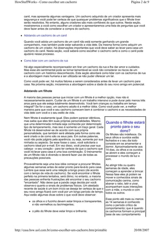 HowStuffWorks - Como escolher um cachorro                                                     Página 2 de 9



      canil, mas apresenta algumas vantagens. Um cachorro adquirido de um criador apresenta mais
      segurança e você pode ter certeza de que quaisquer problemas significativos que o filhote tiver
      serão resolvidos. No entanto, alguns criadores são mais confiáveis do que outros. Nesta seção,
      mostraremos a você como escolher um criador e apresentaremos uma lista de perguntas que você
      deve fazer antes de considerar a compra do cachorro.

      Adotando um cachorro de um canil

      Quando você adota um cachorro de um canil não está somente ganhando um grande
      companheiro, mas também pode estar salvando a vida dele. Da mesma forma como adquirir um
      cachorro de um criador, há observações importantes que você deve saber ao levar para casa um
      cachorro do canil. Nesta seção, você saberá como escolher o cachorro certo e como o canil pode
      ajudá-lo nesse processo.

      Como lidar com um cachorro de rua

      Há algo especialmente recompensador em tirar um cachorro da rua e lhe dar amor e cuidados.
      Mas esse ato sentimental pode se tornar lamentável se você não considerar os riscos de um
      cachorro com um histórico desconhecido. Esta seção abordará como lidar com os cachorros de rua
      e a abordagem mais humana a ser utilizada se não puder oferecer um lar.
      Como você pode ver, há muitos fatores a serem considerados antes de levar um cachorro para
      casa. Na próxima seção, iniciaremos a abordagem sobre a idade do seu novo amigo em potencial.

      Adotando um filhote

      A maioria das pessoas pensa que iniciar com um filhote é a melhor opção, mas não é
      necessariamente assim. Cuidar de um filhote é um trabalho intensivo e pode durar pelo menos três
      anos para que ele esteja totalmente desenvolvido. Você tem crianças ou trabalha em tempo
      integral? Se for o caso, um cachorro adulto é a melhor idéia. Como você pode ver, a melhor
      maneira para que você e seu cachorro comecem bem é combinar o cachorro e as necessidades de
      vida dele com você e o seu estilo de vida.
      Nem filhote é exatamente igual. Eles podem parecer idênticos,
      mas saiba que eles têm suas próprias personalidades. Mesmo
      que uma determinada ninhada seja conhecida por determinado          Quando o filhote estará
      tipo de temperamento, mas isso é somente um traço geral. Cada         pronto para o seu
      filhote irá desenvolver-se de acordo com sua própria                       dono?
      personalidade, que também será afetada pela forma como ele          Os filhotes são indefesos. Os
      será criado e de como são os seus pais. Em outras palavras,         seus olhos e ouvidos estão
      você não pode julgá-lo pela aparência, ou seja, somente por sua     fechados e o seu dia todo
      ninhada ou aspecto. Se esse fosse o caso, você solicitaria o        consiste em se amamentar e
      cachorro ideal por e-mail. Em vez disso, você precisa usar sua      dormir. Aproximadamente aos
      cabeça - e seu coração - para ter certeza de que o cachorro que     14 dias, os olhos e os ouvidos
      você irá levar para casa é uma boa combinação. O treinamento        se abrem e eles começam a
      de um filhote não é diversão e deverá fazer uso de todas as         processar o mundo de luz e
      precauções possíveis.                                               som.
      Provavelmente seja uma boa idéia começar a procurar filhotes        Ao atingir três ou quatro
      algumas semanas antes de estar pronto para levá-lo para casa.       semanas de idade, eles
      Lembre que essa será uma relação a longo prazo (de acordo           começam a aprender a brincar.
      com o tempo de vida do cachorro). Se você encontrar o filhote       Nessa fase eles já podem se
      perfeito na primeira tentativa, será ótimo; no entanto, a maioria   mover e conhecidos sinais de
      das pessoas enfrenta frustrações até encontrar o seu cachorro       comunicação canina, como
      "encantado". Não deixe que a paixão cega decida por você:           abanar o rabo, latir e uivar,
      observe-o quanto a sinais de problemas físicos. Um atestado         acompanham suas interações
      recente de saúde é um bom início se deseja ter certeza de que o     com a mãe, o mundo e com
      seu novo amigo ficará com você por um longo período de tempo.       todos os outros.
      Aqui estão algumas dicas sobre o que você deve observar:
                                                                          Esse ponto até mais ou menos
            os olhos e o fucinho devem estar limpos e transparentes,      as 14 semanas é conhecido
            e não vermelhos ou lacrimejantes;                             como o período crítico de
                                                                          comportamento; que é quando
            o pêlo do filhote deve estar limpo e brilhante;               os cachorros formam a principal
                                                                          base de seu comportamento




http://casa.hsw.uol.com.br/como-escolher-um-cachorro.htm/printable                               20/08/2007
 