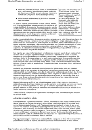 HowStuffWorks - Como escolher um cachorro                                                     Página 3 de 9



            verifique o estômago do filhote. Todos os filhotes tendem    por toda a vida. O contato com
            a ter o estômago um pouco inchado quando estão com           outros filhotes, a mãe e "em
            ele cheio, mas um filhote com um estômago visivelmente       pequenas doses" humanos é
            inchado tem uma grande chance de abrigar vermes;             fundamental durante o período
                                                                         crítico para garantir a
            verifique se ele apresenta secreção no ânus e tosse e        socialização adequada. É por
            espirro crônicos.                                            isso que a velha prática de
                                                                         enviar os filhotes para seus
      Se você for sensível, provavelmente irá levar o filhote, mesmo     novos lares com sete ou oito
      com todas as fragilidades. Mas saiba que um filhote doente tem     semanas é totalmente
      mais probabilidade de apresentar doenças importantes quando        favorável. A idade entre dois e
      adulto; portanto, as despesas com veterinário podem aumentar       três meses é a mínima para
      rapidamente. Se não tiver certeza de que pode arcar com essas      que um filhote esteja pronto
      despesas para um cão mais necessitado, não o faça. Há muitos       para iniciar uma nova vida com
      cães saudáveis no mundo do que lares para eles, então você         uma adorável família.
      estará fazendo qualquer filhote feliz ao adotá-lo.

      Avaliar a personalidade de um filhote demonstra bom senso acima de tudo. Há uma boa chance de
      que um filhote perspicaz e amigável será um cachorro inteligente e amigo, e de que um filhote
      tímido continuará sendo tímido. Se você comprá-lo de um criador, terá o direito de esperar que os
      filhotes sejam bem socializados e até mesmo acostumados com crianças, outros filhotes da casa e
      visitantes. A quantidade certa de carinho, exposição a uma variedade de sons e cheiros e a
      experiência de vida com humanos representam um longo caminho para que o filhote se torne um
      animal de companhia amigo e bem adaptado.

      Isso significa que a sua melhor aposta em um cão de raça pura será aquele de um criador, criado
      em meio a tudo: crianças, aspiradores de pó, campainhas e a barulhos de panela na cozinha.
      Mantenha-se longe de criadores que criam seus cachorros em lugares fechados e isolados, que
      produzem dúzias de filhotes a cada ano, os quais podem ir diretamente de uma gaiola para outra
      em uma loja. Em geral, os filhotes criados em gaiolas não têm contato suficiente ou exposição a
      novas situações, bem como costumam comer, dormir e fazer suas necessidades na mesma área
      diminuta, o que vai contra os seus instintos. O resultado pode ser um cachorro tímido, medroso ou
      não socializável.

      Um filhote que esteja bem socializado irá brincar feliz com outros filhotes, mas terá o mesmo
      prazer em subir na sua perna para receber carinho e aconchego. Assim que ele fizer isso, tente
      virá-lo e deitá-lo como se fosse um bebê. Se ele lutar contra, você saberá que ele é um dos filhotes
      dominantes da ninhada (a postura do ventre para cima é um gesto de submissão) ou que ele é
      menos confiável que os outros. Se ele não se importar de ser virado de barriga para cima, faça
      carinho nele. Se ele continuar não reclamando, você provavelmente terá mais problemas para
      convencê-lo de que você precisa parar.

      O segredo é procurar um filhote que esteja interessado em você, bem como um em que você
      esteja interessado. E verifique mais de uma vez. Os cachorros podem alterar seu humor da mesma
      forma que os humanos; portanto, não deixe que as primeiras impressões influenciem a sua
      decisão; volte uma ou mais vezes (de preferência, em diferentes horários do dia) e verifique se os
      filhotes reagem da mesma forma.

      Talvez adotar um cachorro adulto seja a melhor escolha para você. Saberemos os prós e contras
      na próxima seção.

      Adotando um cachorro adulto

      Embora os filhotes sejam muito divertidos e fofinhos, lembre-se do sábio ditado "Primeiro os mais
      velhos". Apenas pelo fato de um cachorro adulto não ser mais jovem não significa que ele tenha
      um mundo de coisas a oferecer a você. As pessoas costumam confundir a noção de que se um
      cachorro não for criado desde filhote, você terá problemas. Contudo, nada poderia ser mais falso.
      Com certeza, seria muito mais fácil de certa forma que ele fosse criado com você, mas há várias
      vantagens em adotar um cachorro mais velho. Primeiramente, eles já passaram da fase de filhotes
      e podem ter tido algum adestramento. Se você nunca teve um filhote, pode não saber quanta
      energia eles têm. Cuidar de um filhote pode ser exaustivo e não é possível "desligá-lo" ou mandá-lo
      para o quarto brincar sozinho se você teve um dia difícil.

      Veja algumas dicas para problemas de saúde de filhotes e pergunte ao dono dele se o veterinário
      pode examiná-lo antes de adotá-lo. Se estiver adotando o filhote diretamente do dono anterior,




http://casa.hsw.uol.com.br/como-escolher-um-cachorro.htm/printable                              20/08/2007
 