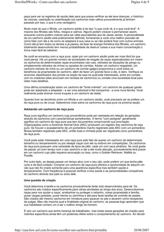 HowStuffWorks - Como escolher um cachorro                                                    Página 4 de 9



      peça para ver os registros de saúde dele para que possa verificar se ele teve doenças, o histórico
      de vacinas, castração ou esterilização (os cachorros mais velhos provavelmente já tenham
      passado por isso, o que é uma vantagem).

      Muito mais do que o filhote, um cachorro adulto é do tipo "o que você vê, é o que você terá". A
      maioria dos filhotes são fofos, meigos e calmos. Alguns podem crescer e permanecer assim,
      enquanto outros podem crescer para ser cães equivalentes aos de Jesse James. A personalidade
      de um cachorro adulto está praticamente definida, fornecendo a você uma melhor previsão de
      como lidar com ele e de como se adaptará à sua casa ou se não poderá ficar com outros animais.
      Como ele já tem todos os dentes e já passou da fase de energia frenética dos filhotes, um cachorro
      totalmente desenvolvido tem menos probabilidade de destruir coisas e sua maior concentração o
      torna mais fácil de adestrar.

      Se você se encantou com a raça pura, optar por um cachorro adulto pode ser mais fácil do que
      você pensa. Há um grande número de sociedades de resgate de raças especializadas em inserir
      os cachorros de determinadas raças encontrados nas ruas, retirados de situações de perigo ou
      simplesmente retirados de rinhas ou apostas de corridas. Adotar um cachorro resgatado, um
      cachorro retirado de rinha ou um cachorro de corrida (galgo) proporciona a você todos os
      benefícios da propriedade do cachorro, além de fazer um grande favor a ele, é claro. Verifique os
      anúncios classificados dos jornais na seção da raça na qual está interessado, entre em contato
      com os criadores (eles anunciam em revistas de cachorros) ou contate uma sociedade local para
      obter mais detalhes.

      Uma última consideração sobre um cachorro de "fonte indireta": um cachorro de qualquer gaiola
      pode ser adestrado e adaptado - e ser uma adorável e fiel companhia - a uma nova família. Você
      realmente pode ensinar novos truques a um cachorro de idade.

      Quando tiver se decidindo entre um filhote e um cachorro adulto, você precisará ver se prefere um
      de raça pura ou de cruza. Saberemos mais sobre os cachorros de raça pura na próxima seção.

      Adotando um cachorro de raça pura

      Raça pura significa um cachorro cuja proveniência pode ser rastreada em relação às gerações
      através de cachorros com características semelhantes. O termo "com pedigree" geralmente
      significa um cachorro de raça pura que tem documentos comprovando sua procriação.
      Organizações como a American Kennel Club (AKC) produzem um registro dos cachorros de raça
      pura. Se houver o acasalamento de um pomerânio macho registrado pela AKC com um pomerânio
      fêmea também registrado pela AKC, então toda a ninhada pode ser registrada como pomerânios
      de raça pura.

      Você pode estar interessado em uma raça pura pelo fato de querer um cachorro de determinado
      tamanho ou temperamento ou por desejar caçar com ele ou exibi-lo em competições. Os cachorros
      de raça pura possuem uma variedade de tipos de pêlo, cada um com seus atrativos. Se você gosta
      de passar um bom tempo com o seu cachorro e dar a ele muita atenção, provavelmente terá prazer
      em um cachorro cujo pêlo requeira escovação ou tosa, como o Golden Retriever, Maltês ou
      Poodle.

      Por outro lado, se deseja passar um tempo ativo com o seu cão, pode preferir um que tenha pêlo
      curto e de fácil cuidado. Comprar um cachorro de raça pura oferece a oportunidade de adquirir um
      cão que não foi criado somente para uma aparência específica mas também saúde e
      temperamento. Com freqüência é possível verificar a boa saúde e as personalidades compatíveis
      do cachorro através dos pais ou avós dele.

      Uma questão de criação

      Você determina a tarefa e os cachorros provavelmente terão sido desenvolvidos para tal. Os
      cachorros são criados especificamente para várias atividades ao longo dos anos. Desenvolvemos
      raças para nos ajudar a caçar, arrebanhar ou proteger o rebanho, nossa propriedade e família,
      puxar cargas pesadas, puxar trenós ou carrinhos e até para fazer tarefas de controle de pestes.
      São criados até mesmo cachorros em miniatura para aquecer os pés e atuarem como receptores
      de pulgas. Mas não importa qual a finalidade original do cachorro, as pessoas logo aprendem que
      sua habilidade número um é ser o melhor amigo do homem.

      É raro um cachorro que tenha herança de trabalhador, mas todas essas gerações de criação para
      instintos específicos ainda têm um poderoso efeito sobre o comportamento do cachorro. Ao decidir




http://casa.hsw.uol.com.br/como-escolher-um-cachorro.htm/printable                              20/08/2007
 