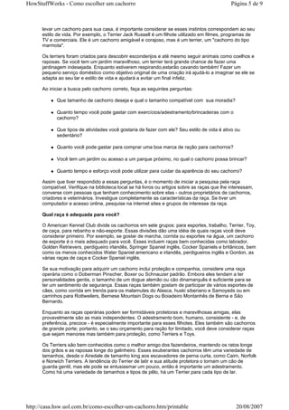 HowStuffWorks - Como escolher um cachorro                                                      Página 5 de 9



      levar um cachorro para sua casa, é importante considerar se esses instintos correspondem ao seu
      estilo de vida. Por exemplo, o Terrier Jack Russell é um filhote utilizado em filmes, programas de
      TV e comerciais. Ele é um cachorro amigável e corajoso, mas é um terrier, um "cachorro do tipo
      marmota".

      Os terriers foram criados para descobrir esconderijos e até mesmo seguir animais como coelhos e
      raposas. Se você tem um jardim maravilhoso, um terrier terá grande chance de fazer uma
      jardinagem indesejada. Enquanto estiverem respirando,estarão cavando também! Fazer um
      pequeno serviço doméstico como objetivo original de uma criação irá ajudá-lo a imaginar se ele se
      adapta ao seu lar e estilo de vida e ajudará a evitar um final infeliz.

      Ao iniciar a busca pelo cachorro correto, faça as seguintes perguntas:

            Que tamanho de cachorro deseja e qual o tamanho compatível com sua moradia?

            Quanto tempo você pode gastar com exercícios/adestramento/brincadeiras com o
            cachorro?

            Que tipos de atividades você gostaria de fazer com ele? Seu estilo de vida é ativo ou
            sedentário?

            Quanto você pode gastar para comprar uma boa marca de ração para cachorros?

            Você tem um jardim ou acesso a um parque próximo, no qual o cachorro possa brincar?

            Quanto tempo e esforço você pode utilizar para cuidar da aparência do seu cachorro?

      Assim que tiver respondido a essas perguntas, é o momento de iniciar a pesquisa pela raça
      compatível. Verifique na biblioteca local se há livros ou artigos sobre as raças que lhe interessam,
      converse com pessoas que tenham conhecimento sobre elas - outros proprietários de cachorros,
      criadores e veterinários. Investigue completamente as características da raça. Se tiver um
      computador e acesso online, pesquise na internet sites e grupos de interesse da raça.

      Qual raça é adequada para você?

      O American Kennel Club divide os cachorros em sete grupos: para esportes, trabalho, Terrier, Toy,
      de caça, para rebanho e não-esporte. Essas divisões dão uma idéia de quais raças você deve
      considerar primeiro. Por exemplo, se gostar de marcha, corrida ou esportes na água, um cachorro
      de esporte é o mais adequado para você. Esses incluem raças bem conhecidas como labrador,
      Golden Retrievers, perdigueiro irlandês, Springer Spaniel inglês, Cocker Spaniels e britânicos, bem
      como os menos conhecidos Water Spaniel americano e irlandês, perdigueiros inglês e Gordon, as
      várias raças de caça e Cocker Spaniel inglês.

      Se sua motivação para adquirir um cachorro inclui proteção e companhia, considere uma raça
      operária como o Doberman Pinscher, Boxer ou Schnauzer padrão. Embora eles tendam a ter
      personalidades gentis, o tamanho de um dogue alemão ou cão dinamarquês é suficiente para se
      ter um sentimento de segurança. Essas raças também gostam de participar de vários esportes de
      cães, como corrida em trenós para os malamutes do Alasca, huski siberiano e Samoyeds ou em
      carrinhos para Rottweilers, Bernese Mountain Dogs ou Boiadeiro Montanhês de Berna e São
      Bernardo.

      Enquanto as raças operárias podem ser formidáveis protetoras e maravilhosas amigas, elas
      provavelmente são as mais independentes. O adestramento bom, humano, consistente - e, de
      preferência, precoce - é especialmente importante para esses filhotes. Eles também são cachorros
      de grande porte; portanto, se o seu orçamento para ração for limitado, você deve considerar raças
      que sejam menores mas também para proteção, como Terriers e Toys.

      Os Terriers são bem conhecidos como o melhor amigo dos fazendeiros, mantendo os ratos longe
      dos grãos e as raposas longe do galinheiro. Esses exuberantes cachorros têm uma variedade de
      tamanhos, desde o Airedale de tamanho king aos escavadores de perna curta, como Cairn, Norfolk
      e Norwich Terriers. A tendência do Terrier de latir e sua atitude protetora o tornam um cão de
      guarda gentil, mas ele pode se entusiasmar um pouco, então é importante um adestramento.
      Como há uma variedade de tamanhos e tipos de pêlo, há um Terrier para cada tipo de lar.




http://casa.hsw.uol.com.br/como-escolher-um-cachorro.htm/printable                               20/08/2007
 