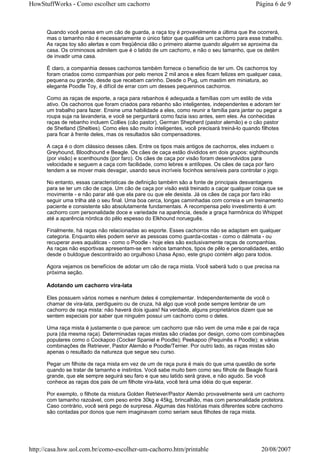 HowStuffWorks - Como escolher um cachorro                                                    Página 6 de 9



      Quando você pensa em um cão de guarda, a raça toy é provavelmente a última que lhe ocorrerá,
      mas o tamanho não é necessariamente o único fator que qualifica um cachorro para esse trabalho.
      As raças toy são alertas e com freqüência dão o primeiro alarme quando alguém se aproxima da
      casa. Os criminosos admitem que é o latido de um cachorro, e não o seu tamanho, que os detêm
      de invadir uma casa.

      É claro, a companhia desses cachorros também fornece o benefício de ter um. Os cachorros toy
      foram criados como companhias por pelo menos 2 mil anos e eles ficam felizes em qualquer casa,
      pequena ou grande, desde que recebam carinho. Desde o Pug, um mastim em miniatura, ao
      elegante Poodle Toy, é difícil de errar com um desses pequeninos cachorros.

      Como as raças de esporte, a raça para rebanhos é adequada a famílias com um estilo de vida
      ativo. Os cachorros que foram criados para rebanho são inteligentes, independentes e adoram ter
      um trabalho para fazer. Ensine uma habilidade a eles, como reunir a família para jantar ou pegar a
      roupa suja na lavanderia, e você se perguntará como fazia isso antes, sem eles. As conhecidas
      raças de rebanho incluem Collies (cão pastor), German Shepherd (pastor alemão) e o cão pastor
      de Shetland (Shelties). Como eles são muito inteligentes, você precisará treiná-lo quando filhotes
      para ficar à frente deles, mas os resultados são compensadores.

      A caça é o dom clássico desses cães. Entre os tipos mais antigos de cachorros, eles incluem o
      Greyhound, Bloodhound e Beagle. Os cães de caça estão divididos em dois grupos: sighthounds
      (por visão) e scenthounds (por faro). Os cães de caça por visão foram desenvolvidos para
      velocidade e seguem a caça com facilidade, como lebres e antílopes. Os cães de caça por faro
      tendem a se mover mais devagar, usando seus incríveis focinhos sensíveis para controlar o jogo.

      No entanto, essas características de definição também são a fonte de principais desvantagens
      para se ter um cão de caça. Um cão de caça por visão está treinado a caçar qualquer coisa que se
      movimente - e não parar até que ela pare ou que ele desista. Já os cães de caça por faro irão
      seguir uma trilha até o seu final. Uma boa cerca, longas caminhadas com correia e um treinamento
      paciente e consistente são absolutamente fundamentais. A recompensa pelo investimento é um
      cachorro com personalidade doce e variedade na aparência, desde a graça harmônica do Whippet
      até a aparência nórdica do pêlo espesso do Elkhound norueguês.

      Finalmente, há raças não relacionadas ao esporte. Esses cachorros não se adaptam em qualquer
      categoria. Enquanto eles podem servir as pessoas como guarda-costas - como o dálmata - ou
      recuperar aves aquáticas - como o Poodle - hoje eles são exclusivamente raças de companhias.
      As raças não esportivas apresentam-se em vários tamanhos, tipos de pêlo e personalidades, então
      desde o buldogue descontraído ao orgulhoso Lhasa Apso, este grupo contém algo para todos.

      Agora vejamos os benefícios de adotar um cão de raça mista. Você saberá tudo o que precisa na
      próxima seção.

      Adotando um cachorro vira-lata

      Eles possuem vários nomes e nenhum deles é complementar. Independentemente de você o
      chamar de vira-lata, perdigueiro ou de cruza, há algo que você pode sempre lembrar de um
      cachorro de raça mista: não haverá dois iguais! Na verdade, alguns proprietários dizem que se
      sentem especiais por saber que ninguém possui um cachorro como o deles.

      Uma raça mista é justamente o que parece: um cachorro que não vem de uma mãe e pai de raça
      pura (da mesma raça). Determinadas raças mistas são criadas por design, como com combinações
      populares como o Cockapoo (Cocker Spaniel e Poodle); Peekapoo (Pequinês e Poodle); e várias
      combinações de Retriever, Pastor Alemão e Poodle/Terrier. Por outro lado, as raças mistas são
      apenas o resultado da natureza que segue seu curso.

      Pegar um filhote de raça mista em vez de um de raça pura é mais do que uma questão de sorte
      quando se tratar de tamanho e instintos. Você sabe muito bem como seu filhote de Beagle ficará
      grande, que ele sempre seguirá seu faro e que seu latido será grave, e não agudo. Se você
      conhece as raças dos pais de um filhote vira-lata, você terá uma idéia do que esperar.

      Por exemplo, o filhote da mistura Golden Retriever/Pastor Alemão provavelmente será um cachorro
      com tamanho razoável, com peso entre 30kg e 45kg, brincalhão, mas com personalidade protetora.
      Caso contrário, você será pego de surpresa. Algumas das histórias mais diferentes sobre cachorro
      são contadas por donos que nem imaginavam como seriam seus filhotes de raça mista.




http://casa.hsw.uol.com.br/como-escolher-um-cachorro.htm/printable                             20/08/2007
 