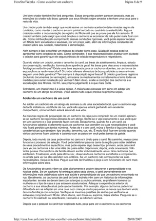 HowStuffWorks - Como escolher um cachorro                                                     Página 8 de 9



      Um bom criador também lhe fará perguntas. Essas perguntas podem parecer pessoais, mas as
      intenções do criador são boas: garantir que seus filhotes sejam amados e tenham uma casa para o
      resto da vida.

      Um criador pode também exigir que você assine um contrato aceitando determinadas regras de
      cuidados, como manter o cachorro em um quintal cercado ou castrá-lo ou esterilizá-lo. Alguns
      criadores retêm a documentação de registro do filhote até que se prove que ele foi castrado. O
      criador também pode exigir que você devolva o cachorro se acontecer de não puder mais ficar com
      ele. Como retribuição pelo cumprimento dessas condições rigorosas, você pode esperar receber
      um filhote bem socializado e saudável, por um preço justo, além de informações constantes do
      criador sobre seu cuidado, tratamento e alimentação.

      Nem sempre é fácil encontrar um modelo de criador como esse. Qualquer pessoa pode se
      apresentar como criadora de cães. Como comprador, é sua responsabilidade analisar com cuidado
      o criador para garantir que ele segue práticas de criação responsáveis e respeitáveis.

      Quando visitar um criador, anote o tamanho do canil, as áreas de adestramento, limpeza, estado
      de conservação, ventilação, iluminação e aparência geral. As áreas para descanso e necessidades
      fisiológicas estão limpas? Existe uma área separada para os cachorros doentes, os cachorros de
      exposição e os recém-nascidos? O criador oferece alimentos de boa qualidade ou seus animais
      seguem uma dieta genérica? Tem sempre à disposição água fresca? O criador guarda os registros
      (incluindo documentos de vacinação), armazena os medicamentos corretamente e toma todas as
      medidas para evitar infestação por vermes? Além disso, avalie a condição dos cachorros e a
      socialização dos filhotes. No fim, seu próprio julgamento é o que mais conta.

      Entretanto, um criador não é a única opção. A maioria das pessoas tem sorte em adotar um
      cachorro de um abrigo de animais. Você saberá tudo o que precisa na próxima seção.

      Adotando um cachorro de um canil

      Ao adotar um cachorro de um abrigo de animais ou de uma sociedade local, quer o cachorro seja
      de fonte indireta ou um filhote de rua, você não apenas estará ganhando um excelente
      companheiro, como também estará salvando sua vida.

      As mesmas regras de preparação de um cachorro de raça pura comprado de um criador aplicam-
      se ao cachorro de raça mista adotado de um abrigo. Sente-se e veja exatamente o que você quer
      em um cachorro e o que pretende fazer com ele. Dessa forma, quando for a um canil, os
      funcionários saberão exatamente quais os cachorros que atendem as suas necessidades e você
      não ficará perdido com tantos números. Antes de ir a um canil, reúna a família e faça uma lista das
      características que desejam: tipo de pêlo, tamanho, cor, etc. É muito fácil ficar em dúvida quando
      vários cachorros ficam pulando e batendo com as patas em você pelas barras da gaiola.

      Depois, todo mundo da casa pode entrar no carro e ir direto para o canil. No caminho, reveja como
      funciona o processo de seleção. Você pode telefonar para os canis da região para obter detalhes
      de seus procedimentos específicos, mas pode esperar algo desse tipo: primeiro, ande pelo canil
      para ver os cachorros e ter uma idéia de quais estão disponíveis; depois, ande novamente. Não
      tenha pressa. Os membros da família devem anotar individualmente um ou dois cachorros que
      adotariam. Finalmente, ande pela última vez, observando os cachorros escolhidos e comparando-
      os à lista para ver se eles atendem aos critérios. Se um cachorro não corresponder às suas
      necessidades, risque-o da lista. Pegue sua lista de finalistas e peça a um funcionário do canil mais
      informações sobre eles.

      Os funcionários de canis vêem os cães diariamente e podem descrever a personalidade e os
      hábitos deles. Se um cachorro foi entregue pelos seus donos, o canil provavelmente tem
      informações mais detalhadas sobre sua saúde e personalidade do que um cachorro encontrado na
      rua. Geralmente, os cachorros de canil de fonte indireta vêm com um histórico de informações
      importantes: se eles se deram bem com crianças ou outros animais, se preferem homens ou
      mulheres e o tipo de casa a que estavam acostumados. Adequar a experiência anterior do
      cachorro a sua situação atual pode ajudar bastante. Por exemplo, alguns cachorros podem ter
      dificuldade em se adaptar em uma casa com crianças muito pequenas, a menos que tenham vindo
      de uma família já com crianças. Verifique as mesmas questões de saúde que verificaria se
      estivesse comprando um filhote: olhos claros, sem tosse ou espirros, fezes sólidas. Pergunte se o
      cachorro foi castrado ou esterilizado, vacinado e se não tem vermes.

      Depois que o pessoal do canil tiver explicado tudo, peça para ver o cachorro ou os cachorros




http://casa.hsw.uol.com.br/como-escolher-um-cachorro.htm/printable                              20/08/2007
 