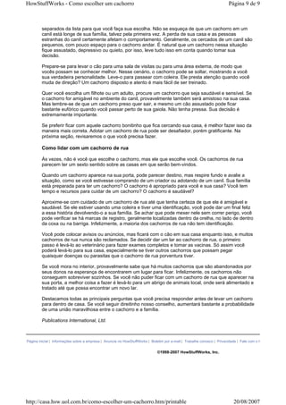 HowStuffWorks - Como escolher um cachorro                                                                              Página 9 de 9



        separados da lista para que você faça sua escolha. Não se esqueça de que um cachorro em um
        canil está longe de sua família, talvez pela primeira vez. A perda de sua casa e as pessoas
        estranhas do canil certamente afetam o comportamento. Geralmente, os cercados de um canil são
        pequenos, com pouco espaço para o cachorro andar. É natural que um cachorro nessa situação
        fique assustado, depressivo ou quieto, por isso, leve tudo isso em conta quando tomar sua
        decisão.

        Prepare-se para levar o cão para uma sala de visitas ou para uma área externa, de modo que
        vocês possam se conhecer melhor. Nesse cenário, o cachorro pode se soltar, mostrando a você
        sua verdadeira personalidade. Leve-o para passear com coleira. Ele presta atenção quando você
        muda de direção? Um cachorro disposto e atento é mais fácil de ser treinado.

        Quer você escolha um filhote ou um adulto, procure um cachorro que seja saudável e sensível. Se
        o cachorro for amigável no ambiente do canil, provavelmente também será amistoso na sua casa.
        Mas lembre-se de que um cachorro preso quer sair, e mesmo um cão assustado pode ficar
        bastante eufórico quando você passar perto de sua gaiola. Não tenha pressa. Sua decisão é
        extremamente importante.

        Se preferir ficar com aquele cachorro bonitinho que fica cercando sua casa, é melhor fazer isso da
        maneira mais correta. Adotar um cachorro de rua pode ser desafiador, porém gratificante. Na
        próxima seção, revisaremos o que você precisa fazer.

        Como lidar com um cachorro de rua

        Às vezes, não é você que escolhe o cachorro, mas ele que escolhe você. Os cachorros de rua
        parecem ter um sexto sentido sobre as casas em que serão bem-vindos.

        Quando um cachorro aparece na sua porta, pode parecer destino, mas respire fundo e avalie a
        situação, como se você estivesse comprando de um criador ou adotando de um canil. Sua família
        está preparada para ter um cachorro? O cachorro é apropriado para você e sua casa? Você tem
        tempo e recursos para cuidar de um cachorro? O cachorro é saudável?

        Aproxime-se com cuidado de um cachorro de rua até que tenha certeza de que ele é amigável e
        saudável. Se ele estiver usando uma coleira e tiver uma identificação, você pode dar um final feliz
        a essa história devolvendo-o a sua família. Se achar que pode mexer nele sem correr perigo, você
        pode verificar se há marcas de registro, geralmente localizadas dentro da orelha, no lado de dentro
        da coxa ou na barriga. Infelizmente, a maioria dos cachorros de rua não tem identificação.

        Você pode colocar avisos ou anúncios, mas ficará com o cão em sua casa enquanto isso, e muitos
        cachorros de rua nunca são reclamados. Se decidir dar um lar ao cachorro de rua, o primeiro
        passo é levá-lo ao veterinário para fazer exames completos e tomar as vacinas. Só assim você
        poderá levá-lo para sua casa, especialmente se tiver outros cachorros que possam pegar
        quaisquer doenças ou parasitas que o cachorro de rua porventura tiver.

        Se você mora no interior, provavelmente sabe que há muitos cachorros que são abandonados por
        seus donos na esperança de encontrarem um lugar para ficar. Infelizmente, os cachorros não
        conseguem sobreviver sozinhos. Se você não puder ficar com um cachorro de rua que aparecer na
        sua porta, a melhor coisa a fazer é levá-lo para um abrigo de animais local, onde será alimentado e
        tratado até que possa encontrar um novo lar.

        Destacamos todas as principais perguntas que você precisa responder antes de levar um cachorro
        para dentro de casa. Se você seguir direitinho nosso conselho, aumentará bastante a probabilidade
        de uma união maravilhosa entre o cachorro e a família.

        Publications International, Ltd.



Página inicial | Informações sobre a empresa | Anuncie no HowStuffWorks | Boletim por e-mail | Trabalhe conosco | Privacidade | Fale com o HowStuffWorks


                                                                             ©1998-2007 HowStuffWorks, Inc.




http://casa.hsw.uol.com.br/como-escolher-um-cachorro.htm/printable                                                        20/08/2007
 