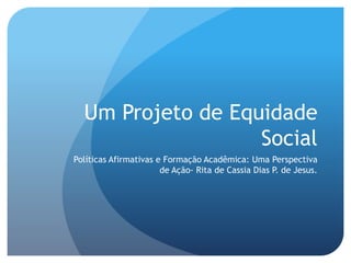 Um Projeto de Equidade
Social
Políticas Afirmativas e Formação Acadêmica: Uma Perspectiva
de Ação- Rita de Cassia Dias P. de Jesus.
 