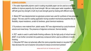 CONCLUSION:
                                                                                                   25
1.The water dispersible polymer used in coating recyclable paper can be used as a wet end
additive to improve paperdry dry & wet strength. We can make paper water respellent ,paper
stiff with good dry strength or both dry & wet strength good by treating with different resins.

2. Waste PET was depolymerized via glycolysis product was used for synthesis of new polyester
polygol. This was used for coating application having excellent mechanical properties like as
flexibility ,impact resistance ,scratch & hardness ,good chemical resistance.

3.To produce a new material from plastic waste, PET was oligomerized by a poly-functional
alcohol and mixed temp. The presence of oligomers enhanced thermal stability.

4. PET waste is used in useful textile finishing softeners. By the high purity of virtual manner
BHET ,it can further converted into quaternary compound which used as softeners in textile
finishing.
 5. Recycled PET does not adversely affect the resins properties based on recycled PET can
help decrease the cost of polymer end product & reduce environment pollution.
 