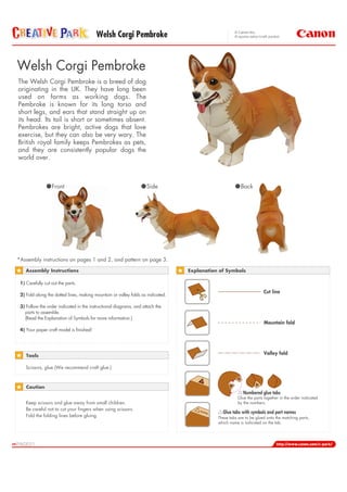 Welsh Corgi Pembroke


Welsh Corgi Pembroke
The Welsh Corgi Pembroke is a breed of dog
originating in the UK. They have long been
used on farms as working dogs. The
Pembroke is known for its long torso and
short legs, and ears that stand straight up on
its head. Its tail is short or sometimes absent.
Pembrokes are bright, active dogs that love
exercise, but they can also be very wary. The
British royal family keeps Pembrokes as pets,
and they are consistently popular dogs the
world over.



                  Front                                             Side                                Back




*Assembly instructions on pages 1 and 2, and pattern on page 3.

    Assembly Instructions                                                        Explanation of Symbols

 1) Carefully cut out the parts.
                                                                                                                     Cut line
 2) Fold along the dotted lines, making mountain or valley folds as indicated.

 3) Follow the order indicated in the instructional diagrams, and attach the
   parts to assemble.
   (Read the Explanation of Symbols for more information.)
                                                                                                                     Mountain fold
 4) Your paper craft model is finished!




    Tools
                                                                                                                     Valley fold

    Scissors, glue (We recommend craft glue.)



    Caution
                                                                                                         Numbered glue tabs
                                                                                                      Glue the parts together in the order indicated
    Keep scissors and glue away from small children.                                                  by the numbers.
    Be careful not to cut your fingers when using scissors.                          nam
                                                                                        e     Glue tabs with symbols and part names
    Fold the folding lines before gluing.                                                   These tabs are to be glued onto the matching parts,
                                                                                            which name is indicated on the tab.
 