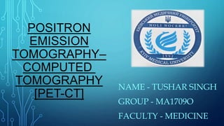POSITRON
EMISSION
TOMOGRAPHY–
COMPUTED
TOMOGRAPHY
[PET-CT]
NAME - TUSHAR SINGH
GROUP - MA1709O
FACULTY - MEDICINE
 