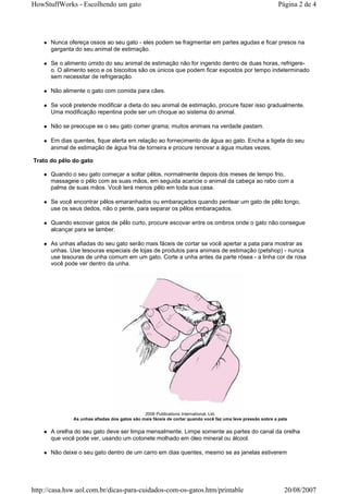HowStuffWorks - Escolhendo um gato                                                                         Página 2 de 4




      Nunca ofereça ossos ao seu gato - eles podem se fragmentar em partes agudas e ficar presos na
      garganta do seu animal de estimação.

      Se o alimento úmido do seu animal de estimação não for ingerido dentro de duas horas, refrigere-
      o. O alimento seco e os biscoitos são os únicos que podem ficar expostos por tempo indeterminado
      sem necessitar de refrigeração.

      Não alimente o gato com comida para cães.

      Se você pretende modificar a dieta do seu animal de estimação, procure fazer isso gradualmente.
      Uma modificação repentina pode ser um choque ao sistema do animal.

      Não se preocupe se o seu gato comer grama; muitos animais na verdade pastam.

      Em dias quentes, fique alerta em relação ao fornecimento de água ao gato. Encha a tigela do seu
      animal de estimação de água fria de torneira e procure renovar a água muitas vezes.

Trato do pêlo do gato

      Quando o seu gato começar a soltar pêlos, normalmente depois dos meses de tempo frio,
      massageie o pêlo com as suas mãos, em seguida acaricie o animal da cabeça ao rabo com a
      palma de suas mãos. Você terá menos pêlo em toda sua casa.

      Se você encontrar pêlos emaranhados ou embaraçados quando pentear um gato de pêlo longo,
      use os seus dedos, não o pente, para separar os pêlos embaraçados.

      Quando escovar gatos de pêlo curto, procure escovar entre os ombros onde o gato não consegue
      alcançar para se lamber.

      As unhas afiadas do seu gato serão mais fáceis de cortar se você apertar a pata para mostrar as
      unhas. Use tesouras especiais de lojas de produtos para animais de estimação (petshop) - nunca
      use tesouras de unha comum em um gato. Corte a unha antes da parte rósea - a linha cor de rosa
      você pode ver dentro da unha.




                                              2006 Publications International, Ltd.
              As unhas afiadas dos gatos são mais fáceis de cortar quando você faz uma leve pressão sobre a pata

      A orelha do seu gato deve ser limpa mensalmente. Limpe somente as partes do canal da orelha
      que você pode ver, usando um cotonete molhado em óleo mineral ou álcool.

      Não deixe o seu gato dentro de um carro em dias quentes, mesmo se as janelas estiverem




http://casa.hsw.uol.com.br/dicas-para-cuidados-com-os-gatos.htm/printable                                     20/08/2007
 