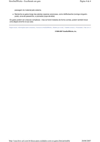 HowStuffWorks - Escolhendo um gato                                                                                     Página 4 de 4



        passagem do material pelo sistema.

        Mantenha os gatos longe das plantas caseiras venenosas, como dieffenbachia (comigo-ninguém-
        pode), erva-de passarinho, e poinsetia (copo-de-leite).

Os gatos podem ser criaturas complexas - mas se forem tratados de forma correta, podem também levar
uma alegria enorme à sua casa.


Página inicial | Informações sobre a empresa | Anuncie no HowStuffWorks | Boletim por e-mail | Trabalhe conosco | Privacidade | Fale com o HowStuffWorks


                                                                             ©1998-2007 HowStuffWorks, Inc.




http://casa.hsw.uol.com.br/dicas-para-cuidados-com-os-gatos.htm/printable                                                 20/08/2007
 