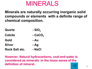 MINERALS Minerals are naturally occurring inorganic solid compounds or elements  with a definite range of chemical composition. Quartz - SiO 2 Calcite - CaCO 3 Gold - Au Silver - Ag Rock Salt etc. - NaCl However, Natural hydrocarbons, coal and water is considered as minerals  in the loose sense of the  definition of mineral. 