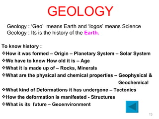 GEOLOGY Geology : ‘Geo’  means Earth and ‘logos’ means Science Geology : Its is the history of the  Earth.   To know history :  How it was formed – Origin – Planetary System – Solar System We have to know How old it is – Age What it is made up of – Rocks, Minerals What are the physical and chemical properties – Geophysical &    Geochemical  What kind of Deformations it has undergone – Tectonics How the deformation is manifested - Structures What is its  future – Geoenvironment   