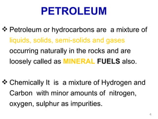 PETROLEUM Petroleum or hydrocarbons are  a mixture of  liquids, solids, semi-solids and gases  occurring naturally in the rocks and are loosely called as  MINERAL  FUELS  also. Chemically It  is  a mixture of Hydrogen and Carbon  with minor amounts of  nitrogen, oxygen, sulphur as impurities. 