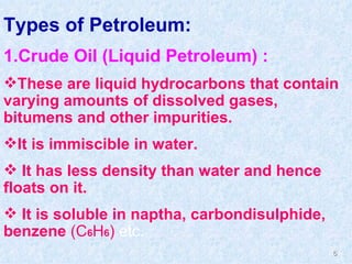 Types of Petroleum: 1.Crude Oil (Liquid Petroleum) :  These are liquid hydrocarbons that contain varying amounts of dissolved gases, bitumens and other impurities.  It is immiscible in water. It has less density than water and hence floats on it. It is soluble in naptha, carbondisulphide, benzene  (C 6 H 6 )  etc. 