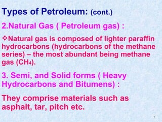 Types of Petroleum:  (cont.) 2.Natural Gas ( Petroleum gas) :  Natural gas is composed of lighter paraffin hydrocarbons (hydrocarbons of the methane series) – the most abundant being methane gas (CH 4 ). 3. Semi, and Solid forms ( Heavy Hydrocarbons and Bitumens) :  They comprise materials such as asphalt, tar, pitch etc. 