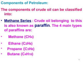 Components of Petroleum: The components of crude oil can be classified into: Methane Series  :  Crude oil belonging  to this is also known as  paraffin . The 4 main types of paraffins are: Methane (CH 4 ) Ethane (C 2 H 6 ) Propane   ( C 3 H 8 ) Butane (C 4 H 10 ) 
