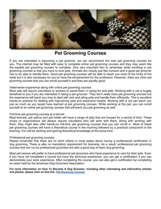 Pet Grooming Courses
If you are interested in becoming a pet groomer, we can recommend the best pet grooming courses for
you. The internet may be filled with easy to complete online pet grooming courses and they may seem like
the easiest pet grooming courses to complete. One very important fact to remember while enrolling in pet
grooming courses is that you have to love pets. Animals are moody just like humans and a good pet groomer
has to be able to handle them. Good pet grooming courses will be able to teach you most of the tricks of the
trade but it is also necessary for you to have the temperament for the profession. However, there are other pet
grooming courses that you can enroll yourself in and they are equally good.

Veterinarian experience along with online pet grooming courses:
Most vets will require volunteers or workers to assist them in caring for sick pets. Working with a vet is hugely
beneficial to you if you are interested in being a pet groomer. They don't really have pet grooming courses but
the experience will teach you how to deal with sick and ailing pets and handle them efficiently. This is excellent
hands-on practice for dealing with high-strung pets and expensive breeds. Working with a vet can teach you
just as much as you would have learned at pet grooming courses. While working at the pet, you can enroll
yourself at an online pet grooming courses that will teach you pet grooming as well.

Full-time pet grooming courses at a kennel:
Most kennels, pet salons and pet hotels will have a range of pets that are housed for a period of time. These
shops or organizations will always require volunteers who will work with them. Along with working with
them, they might also offer hands-on full-time pet grooming courses that you can enroll in. Most of these
pet grooming courses will have a theoretical course in the morning followed by a practical component in the
evening. You will be working and gaining theoretical knowledge at the same time.

Professional pet grooming courses:
Please remember that there are no strict criteria in most states about having a professional certification in
dog grooming. There is also no mandatory requirement for licensing. As a result, professional pet grooming
courses that are run by professional groomers are also a good way to learn dog grooming.
Most pet owners will prefer to have professional pet groomers who have experience to care for their pets. Even
if you have not completed a course but have the technical experience, you can get a certification if you can
demonstrate your work experience. After completing the course, you can also get a certification by completing
an exam held by the American Dog Groomers Association.
For more information on How To Become A Dog Groomer, including other interesting and informative articles
and photos, please click on this link: Pet Grooming Courses
 