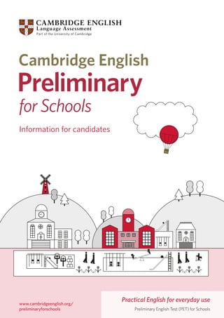 Information for candidates

www.cambridgeenglish.org/
preliminaryforschools

Practical English for everyday use
Preliminary English Test (PET) for Schools

 