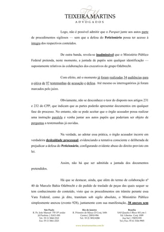 São Paulo
R. Pe. João Manuel 755 19º andar
Jd Paulista | 01411-001
Tel.: 55 11 3060-3310
Fax: 55 11 3061-2323
Rio de Janeiro
R. Primeiro de Março 23 Conj. 1606
Centro| 20010-904 
Tel.: 55 21 3852-8280
Brasília
SAS Quadra 1 Bloco M Lote 1
Ed. Libertas Conj. 1009
Asa Sul | 70070-935
Tel./Fax: 55 61 3326-9905
www.teixeiramartins.com.br
Logo, não é possível admitir que o Parquet junte aos autos parte
de procedimentos sigilosos — sem que a defesa do Peticionário possa ter acesso à
íntegra dos respectivos conteúdos.
De outra banda, revela-se inadmissível que o Ministério Público
Federal pretenda, neste momento, a juntada de papéis sem qualquer identificação —
supostamente relativos às colaborações dos executivos do grupo Odebrecht.
Com efeito, até o momento já foram realizadas 34 audiências para
a oitiva de 97 testemunhas de acusação e defesa. Até mesmo os interrogatórios já foram
marcados pelo juízo.
Obviamente, não se desconhece o teor do disposto nos artigos 231
e 232 do CPP, que indicam que as partes poderão apresentar documentos em qualquer
fase do processo. No entanto, não se pode aceitar que o órgão acusador possa realizar
uma instrução paralela e venha juntar aos autos papéis que poderiam ser objeto de
perguntas a testemunhas já ouvidas.
Na verdade, ao adotar essa prática, o órgão acusador incorre em
verdadeira deslealdade processual, evidenciando a tentativa consciente e deliberada de
prejudicar a defesa do Peticionário, configurando evidente abuso do direito previsto em
lei.
Assim, não há que ser admitida a juntada dos documentos
pretendidos.
Há que se destacar, ainda, que além do termo de colaboração nº
40 de Marcelo Bahia Odebrecht e do pedido de traslado de peças das quais sequer se
tem conhecimento do conteúdo, visto que os procedimentos em trâmite perante essa
Vara Federal, como já dito, tramitam sob sigilo absoluto, o Ministério Público
simplesmente anexou (evento 928), juntamente com sua manifestação, 38 anexos sem
 