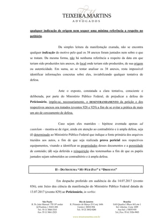 São Paulo
R. Pe. João Manuel 755 19º andar
Jd Paulista | 01411-001
Tel.: 55 11 3060-3310
Fax: 55 11 3061-2323
Rio de Janeiro
R. Primeiro de Março 23 Conj. 1606
Centro| 20010-904 
Tel.: 55 21 3852-8280
Brasília
SAS Quadra 1 Bloco M Lote 1
Ed. Libertas Conj. 1009
Asa Sul | 70070-935
Tel./Fax: 55 61 3326-9905
www.teixeiramartins.com.br
qualquer indicação de origem nem sequer uma mínima referência a respeito no
petitório.
Da simples leitura da manifestação exarada, não se encontra
qualquer indicação do motivo pelo qual os 38 anexos foram juntados nem sobre o que
se tratam. Da mesma forma, não há nenhuma referência a respeito da data em que
teriam sido produzidos tais anexos, do local onde teriam sido produzidos, de sua origem
ou autenticidade. Em suma, ao se tentar analisar os 38 anexos, resta impossível
identificar informações concretas sobre eles, inviabilizando qualquer tentativa de
defesa.
Ante o exposto, constatada a clara tentativa, consciente e
deliberada, por parte do Ministério Público Federal, de prejudicar a defesa do
Peticionário, impõe-se, necessariamente, o DESENTRANHAMENTO da petição e dos
respectivos anexos ora tratados (eventos 928 e 929) a fim de se evitar a prática de mais
um ato de cerceamento de defesa.
Caso sejam eles mantidos – hipótese aventada apenas ad
cautelam – mostra-se de rigor, ainda em atenção ao contraditório e à ampla defesa, seja
(i) determinado ao Ministério Público Federal que indique a fonte primária dos arquivos
trazidos aos autos, a fim de que seja realizada prova pericial nos respectivos
equipamentos, visando a identificar as propriedades desses documentos e a perenidade
de conteúdo; (ii) seja deferida a reinquirição das testemunhas a fim de que os papéis
juntados sejam submetidos ao contraditório e à ampla defesa.
II – DO SISTEMA “MY WEB DAY" E “DROUSYS”
Em despacho proferido em audiência do dia 14.07.2017 (evento
836), este Juízo deu ciência da manifestação do Ministério Público Federal datada de
13.07.2017 (evento 829) ao Peticionário, in verbis:
 