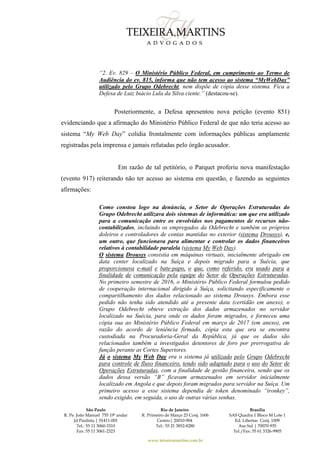São Paulo
R. Pe. João Manuel 755 19º andar
Jd Paulista | 01411-001
Tel.: 55 11 3060-3310
Fax: 55 11 3061-2323
Rio de Janeiro
R. Primeiro de Março 23 Conj. 1606
Centro| 20010-904 
Tel.: 55 21 3852-8280
Brasília
SAS Quadra 1 Bloco M Lote 1
Ed. Libertas Conj. 1009
Asa Sul | 70070-935
Tel./Fax: 55 61 3326-9905
www.teixeiramartins.com.br
“2. Ev. 829 – O Ministério Público Federal, em cumprimento ao Termo de
Audiência do ev. 815, informa que não tem acesso ao sistema “MyWebDay”
utilizado pelo Grupo Odebrecht, nem dispõe de cópia desse sistema. Fica a
Defesa de Luiz Inácio Lula da Silva ciente.” (destacou-se).
Posteriormente, a Defesa apresentou nova petição (evento 851)
evidenciando que a afirmação do Ministério Público Federal de que não teria acesso ao
sistema “My Web Day” colidia frontalmente com informações públicas amplamente
registradas pela imprensa e jamais refutadas pelo órgão acusador.
Em razão de tal petitório, o Parquet proferiu nova manifestação
(evento 917) reiterando não ter acesso ao sistema em questão, e fazendo as seguintes
afirmações:
Como constou logo na denúncia, o Setor de Operações Estruturadas do
Grupo Odebrecht utilizava dois sistemas de informática: um que era utilizado
para a comunicação entre os envolvidos nos pagamentos de recursos não-
contabilizados, incluindo os empregados da Odebrecht e também os próprios
doleiros e controladores de contas mantidas no exterior (sistema Drousys), e,
um outro, que funcionava para alimentar e controlar os dados financeiros
relativos à contabilidade paralela (sistema My Web Day).
O sistema Drousys consistia em máquinas virtuais, inicialmente abrigado em
data center localizado na Suíça e depois migrado para a Suécia, que
proporcionava e-mail e bate-papo, o que, como referido, era usado para a
finalidade de comunicação pela equipe do Setor de Operações Estruturadas.
No primeiro semestre de 2016, o Ministério Público Federal formulou pedido
de cooperação internacional dirigido à Suíça, solicitando especificamente o
compartilhamento dos dados relacionado ao sistema Drousys. Embora esse
pedido não tenha sido atendido até a presente data (certidão em anexo), o
Grupo Odebrecht obteve extração dos dados armazenados no servidor
localizado na Suécia, para onde os dados foram migrados, e forneceu uma
cópia sua ao Ministério Público Federal em março de 2017 (em anexo), em
razão do acordo de leniência firmado, cópia esta que ora se encontra
custodiada na Procuradoria-Geral da República, já que os dados são
relacionados também a investigados detentores de foro por prerrogativa de
função perante as Cortes Superiores.
Já o sistema My Web Day era o sistema já utilizado pelo Grupo Odebrecht
para controle de fluxo financeiro, tendo sido adaptado para o uso do Setor de
Operações Estruturadas, com a finalidade de gestão financeira, sendo que os
dados dessa versão “B” ficavam armazenados em servidor inicialmente
localizado em Angola e que depois foram migrados para servidor na Suíça. Um
primeiro acesso a esse sistema dependia de token denominado “ironkey”,
sendo exigido, em seguida, o uso de outras várias senhas.
 