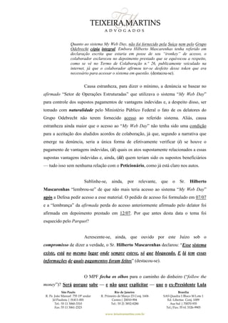 São Paulo
R. Pe. João Manuel 755 19º andar
Jd Paulista | 01411-001
Tel.: 55 11 3060-3310
Fax: 55 11 3061-2323
Rio de Janeiro
R. Primeiro de Março 23 Conj. 1606
Centro| 20010-904 
Tel.: 55 21 3852-8280
Brasília
SAS Quadra 1 Bloco M Lote 1
Ed. Libertas Conj. 1009
Asa Sul | 70070-935
Tel./Fax: 55 61 3326-9905
www.teixeiramartins.com.br
Quanto ao sistema My Web Day, não foi fornecido pela Suíça nem pelo Grupo
Odebrecht cópia integral. Embora Hilberto Mascarenhas tenha referido em
declaração escrita que estaria em posse de seu “ironkey” de acesso, o
colaborador esclareceu no depoimento prestado que se equivocou a respeito,
como se vê no Termo de Colaboração n.º 26, publicamente veiculado na
internet, já que o colaborador afirmou ter-se desfeito desse token que era
necessário para acessar o sistema em questão. (destacou-se).
Causa estranheza, para dizer o mínimo, a denúncia se basear no
afirmado “Setor de Operações Estruturadas” que utilizava o sistema “My Web Day”
para controle dos supostos pagamentos de vantagens indevidas e, a despeito disso, ser
tomado com naturalidade pelo Ministério Público Federal o fato de os delatores do
Grupo Odebrecht não terem fornecido acesso ao referido sistema. Aliás, causa
estranheza ainda maior que o acesso ao “My Web Day” não tenha sido uma condição
para a aceitação dos aludidos acordos de colaboração, já que, segundo a narrativa que
emerge na denúncia, seria a única forma de efetivamente verificar (i) se houve o
pagamento de vantagens indevidas, (ii) quais os atos supostamente relacionados a essas
supostas vantagens indevidas e, ainda, (iii) quem teriam sido os supostos beneficiários
— tudo isso sem nenhuma relação com o Peticionário, como já está claro nos autos.
Sublinhe-se, ainda, por relevante, que o Sr. Hilberto
Mascarenhas “lembrou-se” de que não mais teria acesso ao sistema “My Web Day”
após a Defesa pedir acesso a esse material. O pedido de acesso foi formulado em 07/07
e a “lembrança” da afirmada perda do acesso anteriormente afirmado pelo delator foi
afirmada em depoimento prestado em 12/07. Por que antes desta data o tema foi
esquecido pelo Parquet?
Acrescente-se, ainda, que ouvido por este Juízo sob o
compromisso de dizer a verdade, o Sr. Hilberto Mascarenhas declarou: “Esse sistema
existe, está no mesmo lugar onde sempre esteve, só que bloqueado. E lá tem essas
informações de quais pagamentos foram feitos” (destacou-se).
O MPF fecha os olhos para o caminho do dinheiro (“follow the
money”)? Será porque sabe — e não quer explicitar — que o ex-Presidente Lula
 