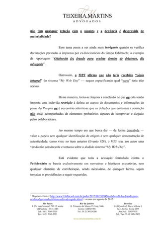 São Paulo
R. Pe. João Manuel 755 19º andar
Jd Paulista | 01411-001
Tel.: 55 11 3060-3310
Fax: 55 11 3061-2323
Rio de Janeiro
R. Primeiro de Março 23 Conj. 1606
Centro| 20010-904 
Tel.: 55 21 3852-8280
Brasília
SAS Quadra 1 Bloco M Lote 1
Ed. Libertas Conj. 1009
Asa Sul | 70070-935
Tel./Fax: 55 61 3326-9905
www.teixeiramartins.com.br
não tem qualquer relação com o assunto e a denúncia é desprovida de
materialidade?
Esse tema passa a ser ainda mais intrigante quando se verifica
declarações prestadas à imprensa por ex-funcionários do Grupo Odebrecht, à exemplo
da reportagem “Odebrecht fez fraude para ocultar desvios de delatores, diz
advogado”1
.
Outrossim, o MPF afirma que não teria recebido “cópia
integral” do sistema “My Web Day” — sequer especificando qual “parte” teria tido
acesso.
Dessa maneira, torna-se forçosa a conclusão de que ou está sendo
imposta uma indevida restrição à defesa ao acesso de documentos e informações de
posse do Parquet ou é necessário admitir-se que as delações que embasam a acusação
não estão acompanhadas de elementos probatórios capazes de comprovar o alegado
pelos colaboradores.
Ao mesmo tempo em que busca dar — de forma descabida —
valor a papéis sem qualquer identificação de origem e sem qualquer demonstração de
autenticidade, como visto no item anterior (Evento 928), o MPF traz aos autos uma
versão não convincente e tortuosa sobre o aludido sistema “My Web Day”.
Está evidente que toda a acusação formulada contra o
Peticionário se baseia exclusivamente em narrativas e hipóteses acusatórias, sem
qualquer elemento de corroboração, sendo necessário, de qualquer forma, sejam
tomadas as providências a seguir requeridas.
1
Disponível em < http://www1.folha.uol.com.br/poder/2017/08/1909456-odebrecht-fez-fraude-para-
ocultar-desvios-de-delatores-diz-advogado.shtml > acesso em agosto de 2017.
 