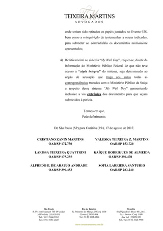 São Paulo
R. Pe. João Manuel 755 19º andar
Jd Paulista | 01411-001
Tel.: 55 11 3060-3310
Fax: 55 11 3061-2323
Rio de Janeiro
R. Primeiro de Março 23 Conj. 1606
Centro| 20010-904 
Tel.: 55 21 3852-8280
Brasília
SAS Quadra 1 Bloco M Lote 1
Ed. Libertas Conj. 1009
Asa Sul | 70070-935
Tel./Fax: 55 61 3326-9905
www.teixeiramartins.com.br
onde teriam sido retirados os papéis juntados no Evento 928,
bem como a reinquirição de testemunhas a serem indicadas,
para submeter ao contraditório os documentos tardiamente
apresentados;
4) Relativamente ao sistema “My Web Day”, requer-se, diante da
informação do Ministério Público Federal de que não teve
acesso a “cópia integral” do sistema, seja determinado ao
órgão de acusação que traga aos autos todas as
correspondências trocadas com o Ministério Público da Suíça
a respeito desse sistema “My Web Day” apresentando
inclusive a via eletrônica dos documentos para que sejam
submetidos à perícia.
Termos em que,
Pede deferimento.
De São Paulo (SP) para Curitiba (PR), 17 de agosto de 2017.
CRISTIANO ZANIN MARTINS
OAB/SP 172.730
VALESKA TEIXEIRA Z. MARTINS
OAB/SP 153.720
LARISSA TEIXEIRA QUATTRINI
OAB/SP 175.235
KAÍQUE RODRIGUES DE ALMEIDA
OAB/SP 396.470
ALFREDO E. DE ARAUJO ANDRADE
OAB/SP 390.453
SOFIA LARRIERA SANTURIO
OAB/SP 283.240
 