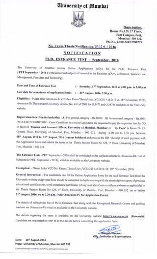 Wnibersitt of frtumbsf
Room. No.129, 1
Fort Cam
Ph. No.
NOTIFICATION
The University of Mumbai invites Online Applications (only) for the ph.D. En
( PET September - 2016) in the concerned subjects of research in the Faculties of Arts. Commerce.
Management, Fine Arts and Technology.
Date and Time of Entrance Test
Last date for acceptance of application forms
Saturday, 17th September,2016 at 2.00 p.m.
: - 31th August,2016,2.30 p.m.
Eligibility: - Please referAnnexure-I (VCDNo. Exam/Thesisfuniv./VCDlZ4I4of 2010 dt. lgth
Annexure-Il (The relevant university circular No. 441 of 2005 for o .5473 and o.547 6) available on
website.
Registration fees (Non Refundabte): - A) For general category - Rs.l000/- B) For reserved cate
(SC/ST/DTAIT/OBC/SBC - Caste Certificate is a must) Candidates are requested to pay the requisites
in favor of 'Finance and Account Officero University of Mumbaio Mumbai' or ,By Cash, in
Ground Floor, University of Mumbai, Fort, Mumbai - 400 032, during 11.00 am to 230
18th August,2016 to 31th August, 2016 (except holidays) and enclose the DD / Receipt of such pa
the Application Form and submit the same to the Thesis Section Room No 129, l't Floor. Universitv
Fort, Mumbai- 400 032.
The Entrance Test: - PET September - 2016 shall be conducted in the subjects enlisted in Annex
Subjects for PET- September - 2016), which is available on the University website.
Exemption: - Please Refer VCD No. Exam./Thesisfuniv .NCDl2414 of 2010. Dt. 18th November. 201
General Instruction: - The candidates can fill the Online Application Form for the said Entrance T
University website and printed form should be submitted in duplicate alongwith the attested photocopies
educational qualifications, work experience certificates (if any) and also Caste certificate (wherever ap
the Thesis Section Room No 129, I't Floor, University of Mumbai, Fort, Mumbai - 400 032. on
3lth August,2016, up to 2.30 p.m. (refer Annexure-fv for Application Form).
The details of subjectwise list of Ph.D. Entrance Test along with the Recognized Research Centre
teachers are (Annexure-v) which is available on the Universitv website.
The details regarding the same is available on the University website http://www.mu.ac.in
Candidate are requested to refer to all the details before submitting the application form.
Date: 18th August,2016
Place: University of Mumbai, Mumbai 4OO Ogz
CUsersadminGoogle DrlvePET Nov 2015pET Sep 2016English Notitication.docx
Thes
F loor,
, X'ort,
Mumbai- 032.
22703248/22 729
Test,
ience, Law,
5.00 p.m
ber,2010),
University
- Rs.500/-
by DD
m No 13,
. between
ment with
Mumbai,
II (List of
from the
previous
licable) to
or before
d guiding
 