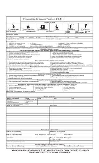 “NENHUM TRABALHO/ATIVIDADE É TÃO URGENTE E IMPORTANTE QUE NÃO POSSASER
PLANEJADO E EXECUTADO COM SEGURANÇA”
PERMISSÃO DE ENTRADA DE TRABALHO (P.E.T.)
NATUREZA DOS RISCOS
TRABALHO A FRIO TRABALHO A QUENTE LOCAL CONFINADO ALTURA ESCAVAÇÕES ELETRICIDADE
LOCAL DE TRABALHO EQUIPAMENTO/LINHA O.S./PROPOSTA UNIDADE
QUIBE
SETOR
MANUTENÇÃO
ESP. CONF.
Nº
DESCRIÇÃO DO TRABALHO
MÃO DE OBRA ( ) INTERNA ( ) TERCEIROS N. FUNC.: FIM DE SEMANA / FERIADO ( ) SIM ( ) NÃO
NOMES DA(S) EMPRESA(S) / OFICINAS NOMES DO(S) ENCARREGADO(S)
PERIGOS POTENCIAIS
( ) PRODUTOS CORROSIVOS ( ) POEIRA ( ) PRESSÕES / TEMPERATURASELEVADAS
( ) PRODUTOS TÓXICOS ( ) VAPORES E GASES ( ) RUÍDO EXCESSIVO
( ) PRODUTOS INFLAMÁVEIS ( ) DESCARGAS ELÉTRICAS (CHOQUES) ( ) QUEDA DE ALTURA
Equipamentosutilizados: ( ) Solda / Maçaricos ( ) Lixadeiras/ Furadeiras ( ) FerramentasPneumáticas ( ) Outros
RESPONSÁVEL PELA ÁREA E EXECUÇÃO
PRECAUÇÕES OBRIGATÓRIAS PARA QUALQUER NATUREZA DE RISCOS (INCLUSIVE TRABALHO A FRIO E ELETRICIDADE)
( ) Parar, despressurizar e drenar equipamentos/ linhas ( ) Raquetear entrada e saída de ﬂuídos
( ) Limpar equipamentos/ linhas ( ) Aplicar cadeadosàschaves elétricas
( ) Desenergizar, sinalizar equipamentos/ chaveselétricas ( ) Retirar fusíveis / correntes / correias de transmissão
( ) Limpar, isolar, demarcar área detrabalho ( ) Aterrar eletricamente equipamentos/linhas/ferramentas
( ) Proteger canaletas, esgotose aberturas ( ) Veriﬁcar acesso e saída de pessoal / equipamentos
( ) Informar pessoal da área e arredores
PRECAUÇÕES OBRIGATÓRIAS PARA TRABALHO A QUENTE
( ) Detectar presença de materiaisou gasestóxicos/ inﬂamáveis ( ) Isolar área de trabalho com água / espuma / chapas
( ) Prover equipamentosde combate a incêndio(próximo ao local) ( ) Inertizar equipamentos/ linhascom nitrogênio ou argônio
( ) Veriﬁcar válvulascorte-chamade oxigênio e acetileno ( ) Providenciar presença do membro da brigada (autoriz. solda - mod. 1034)
PRECAUÇÕES OBRIGATÓRIAS PARA LOCAL CONFINADO / ÁREA CLASSIFICADA
( ) Detectar teor de oxigênio/ gasestóxicos ( ) Manter observador permanente(instruído e equipado)
( ) Detectar explosividade ( ) Instalar ventilador / exaustor
( ) Lavar equipamentos/ linhasinternamente sem adentrar ( ) Utilizar iluminaçãoà prova de explosão
( ) Utilizar ferramentasanti-faísca
PRECAUÇÕES OBRIGATÓRIAS PARA ALTURA
( ) Avaliar risco de queda de objetossobre pessoas/equipamentos ( ) Veriﬁcar estabilidade / travamento de andaimese escadas
( ) Fixar pranchõesde madeira ( ) Prover guarda-corpo / roda-pé aosandaimes
( ) Instalar passarela de tábuasnostelhados
PRECAUÇÕES OBRIGATÓRIAS PARA ESCAVAÇÕES
( ) Veriﬁcar existência de eletrodutos/ tubossubterrâneos ( ) Manter a escavação devidamenteescorada
( ) Manter observador em escavaçõesprofundas(instr. e equipado)
EQUIPAMENTOS DE PROTEÇÃO OBRIGATÓRIOS PARA QUALQUER NATUREZA DE RISCOS (RESPONSÁVEL EXECUÇÃO)
( ) Máscaras: ﬁltro/autônoma / ar / solda ( ) Luvas/ couro / PVC / alta tensão / amianto ( ) Protetor auricular
( ) Óculosde segurança ( ) Avental: PVC / Raspa / Borracha ( ) Cinto de segurança
( ) Botas: Couro / PVC / Borracha ( ) Macacão anti-acido ( ) Cordas: Nylon/Cyzal
( ) Capacetes ( ) Protetor Facial ( ) Outros
PRECAUÇÕES / EQUIPAMENTOS DE PROTEÇÃO ESPECIAIS
MEDIDAS PREVENTIVAS
TESTES A REALIZAR Limite Teste Hora Visto
Oxigênio > 19,5% ou <23,0%
Inﬂamáveis % LIE < 10%
Gases/vapores tóxicos ppm
Poeiras/fumos/névoastóxicas Mg/m³
Nome do Executante: Assinatura
ASSINATURA DOS RESPONSÁVEIS
NOME DO SOLICITANTE/ÁREA ASSINATURA DO SOLICITANTE
NOME DO EXECUTANTE/ÁREA NOME RESPONSÁVEL ÁREA/EXECUÇÃO DEPTO. E RAMAL
ASSINATURA TRABALHO CONCLUÍDO?
( ) Sim ( ) Não
DATA E HORA
ASSINATURA SUPERVISOR DE ÁREA ASSINATURA VIGIA
LIBERAÇÃO DAS ÁREAS PARA EXECUÇÃO DOS TRABALHOS
NOME DO TÉCNICO DE SEGURANÇA ASSINATURA DO TÉCNICO DE SEGURANÇA DATA DA CONCLUSÃO DOS TRABALHOS
 