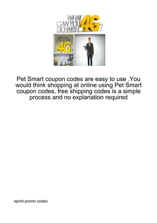 Pet Smart coupon codes are easy to use .You
would think shopping at online using Pet Smart
coupon codes, free shipping codes is a simple
     process and no explanation required




sprint promo codes
 